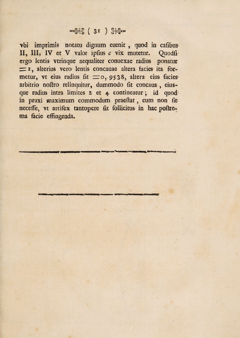 vbi imprimis notatu dignum euenit , quod in cafibus II, III, IV et V valor ipfius c vix mutetur. Quodfi ergo lentis vtrinque aequaliter conuexae radius ponatur m, alterius vero lentis concauae altera facies ita for¬ metur, vt eius radius fit — o, 9538, altera eius facies arbitrio noftro relinquitur, dummodo fit concaua , eius- que radius intra limites 2 et 4. contineatur ; id quod in praxi maximum commodum praeftat, cum non fit nece fle, vt artifex tantopere fit follicitus in hac poftre» ma facie effingenda.