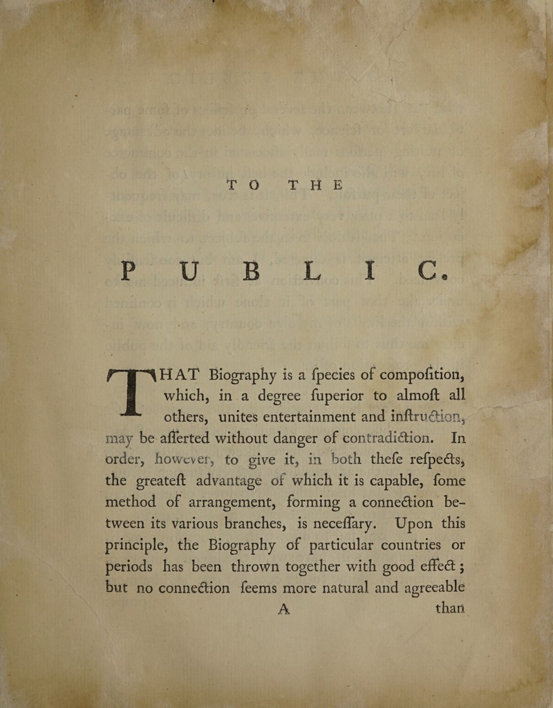 T O THE PUBLIC. THAT Biography is a fpecies of compofition, which, in a degree fuperior to almoft all others, unites entertainment and mftru&ion, may be afferted without danger of contradiction. In order, however, to give it, in both thefe refpeCts, the greateft advantage of which it is capable, fome method of arrangement, forming a connection be¬ tween its various branches, is neceflary. Upon this principle, the Biography of particular countries or periods has been thrown together with good effeCt; but no connection feems more natural and agreeable A than