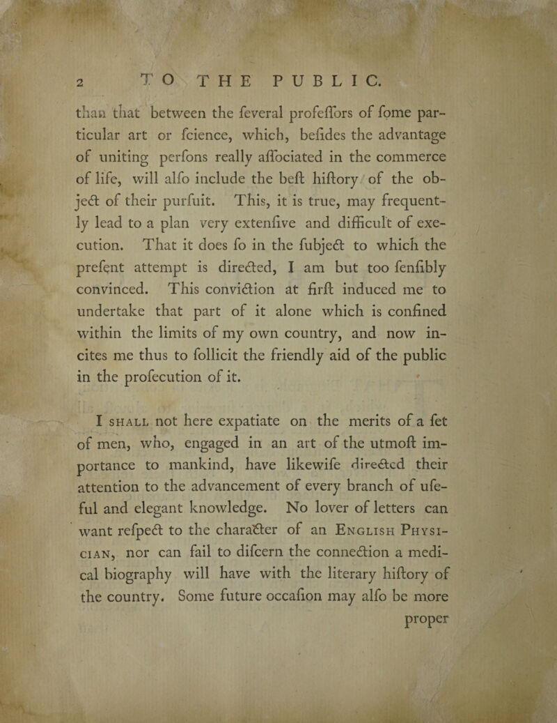 than that between the feveral profeflors of fome par¬ ticular art or fcience, which, befides the advantage of uniting perfons really affociated in the commerce of life, will alfo include the beft hiftory of the ob¬ ject of their purfuit. This, it is true, may frequent¬ ly lead to a plan very extenfive and difficult of exe¬ cution. That it does fo in the fubjeCt to which the prefent attempt is directed, I am but too fenfibly convinced. This conviction at firft induced me to undertake that part of it alone which is confined within the limits of my own country, and now in¬ cites me thus to follicit the friendly aid of the public in the profecution of it. I shall not here expatiate on the merits of a fet of men, who, engaged in an art of the utmoft im¬ portance to mankind, have likewife directed their attention to the advancement of every branch of ufe- ful and elegant knowledge. No lover of letters can want refpeCt to the character of an English Physi¬ cian, nor can fail to difeern the connection a medi¬ cal biography will have with the literary hiftory of the country. Some future occafion may alfo be more proper