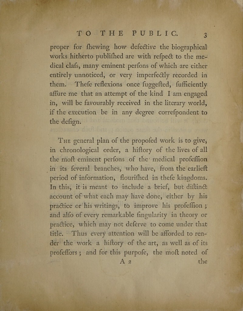 proper for fhewing how defective the biographical works hitherto publifhed are with refpeCt to the me¬ dical clafs, many eminent perfons of which are either entirely unnoticed, or very imperfectly recorded in them. Thefe reflexions once fuggefted, fufficiently afiure me that an attempt of the kind I am engaged in, will be favourably received in the literary world, if the execution be in any degree correfpondent to the defign. The general plan of the propofed work is to give* in chronological order, a hiftory of the lives of all the moft eminent perfons ot the' medical profeflion in its feveral branches, who have, from the earlieft period of information, flourifhed in thefe kingdoms. In this, it is meant to include a brief, but diftinCt account of what each may have done, either by his practice or his writings, to improve his profeflion ; and alfo of every remarkable Angularity in theory or practice, which may not deferve to come under that title. Thus every attention will be afforded to ren¬ der the work a hiftory of the art, as well as of its profeflors ; and for this purpofe, the moft noted of A % the