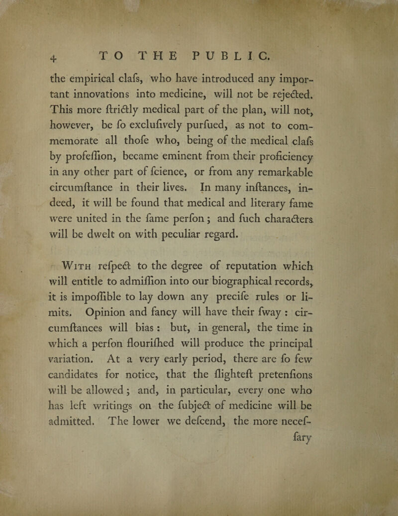 the empirical clafs, who have introduced any impor¬ tant innovations into medicine, will not be rejected. This more ftridly medical part of the plan, will not, however, be fo exclufively purfued, as not to com¬ memorate all thofe who, being of the medical clafs by profellion, became eminent from their proficiency in any other part of fcience, or from any remarkable circumftance in their lives. In many inftances, in¬ deed, it will be found that medical and literary fame wrere united in the fame perfon; and fuch characters, will be dwelt on with peculiar regard. With refped to the degree of reputation which will entitle to admifiion into our biographical records, it is impoffible to lay down any precife rules or li¬ mits. Opinion and fancy will have their fway : cir- cumftances will bias: but, in general, the time in which a perfon flouriflied will produce the principal variation. At a very early period, there are fo few candidates for notice, that the flighted: pretenfions will be allowed ; and, in particular, every one who has left writings on the fubjed of medicine will be admitted. The lower we defcend, the more necef- fary