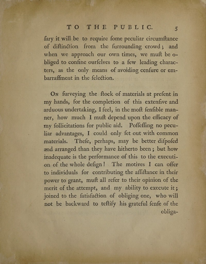 fary it will be to require fome peculiar circumftance of diftin&ion from the furrounding crowd; and when we approach our own times, we muft be o- bliged to confine ourfelves to a few leading charac¬ ters, as the only means of avoiding cenfure or em- barraffinent in the fele&ion. On furveying the flock of materials at prefent in my hands, for the completion of this extenfive and arduous undertaking, I feel, in the moft fenfible man¬ ner, how much I muft depend upon the efficacy of my follicitations for public aid. Pofleffing no pecu¬ liar advantages, I could only fet out with common materials. Thefe, perhaps, may be better difpofed and arranged than they have hitherto been; but how inadequate is the performance of this to the executi¬ on of the whole defign ! The motives I can offer to individuals for contributing the affiftance in their power to grant, muft all refer to their opinion of the merit of the attempt, and my ability to execute it; joined to the fatisfadion of obliging one, who will not be backward to teftify his grateful fenfe of the obliga-