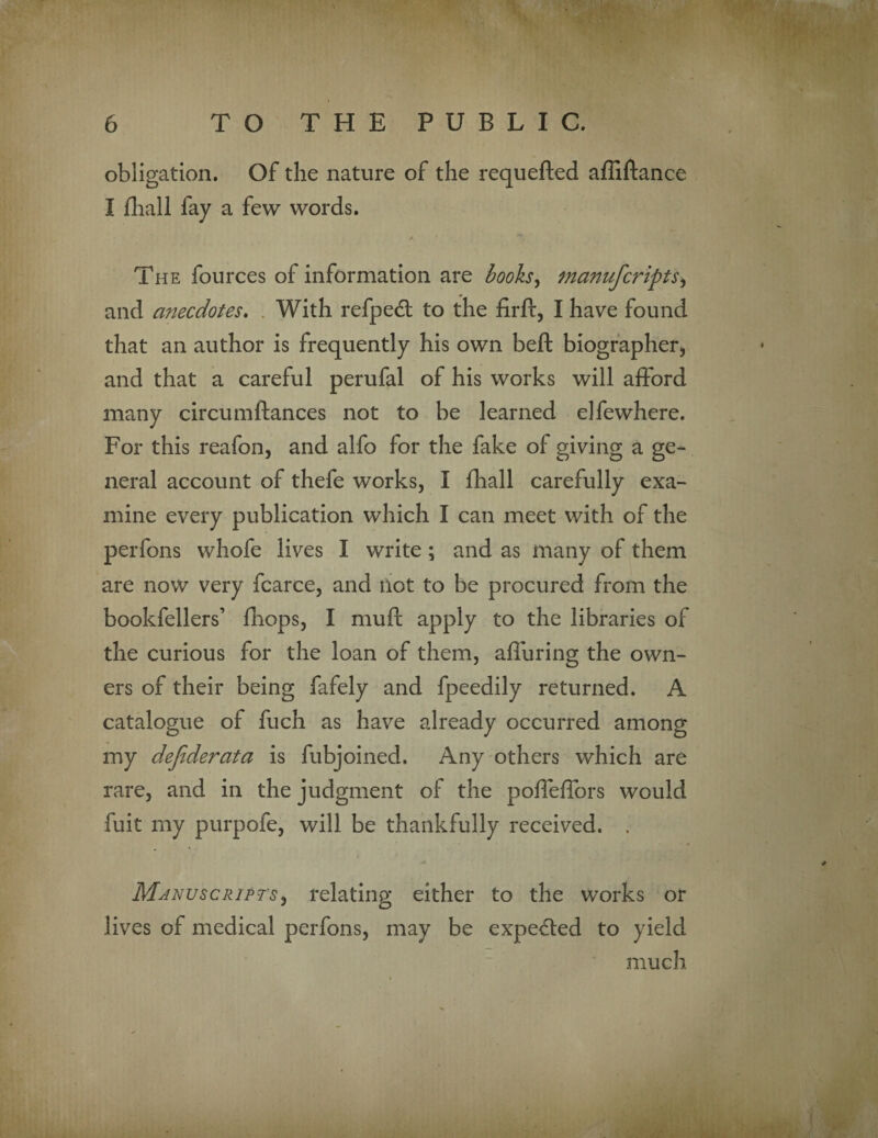 obligation. Of the nature of the requefted affiftance I fhall fay a few words. The fources of information are books, manufcripts> and anecdotes. With refpedt to the firft, I have found that an author is frequently his own belt biographer* and that a careful perufal of his works will afford many circumftances not to be learned elfewhere. For this reafon, and alfo for the fake ol giving a ge¬ neral account of thefe works, I fhall carefully exa¬ mine every publication which I can meet with of the perfons whofe lives I write ; and as many of them are now very fcarce, and Hot to be procured from the bookfellers’ fhops, I mufi; apply to the libraries of the curious for the loan of them, affuring the own¬ ers of their being fafely and fpeedily returned. A catalogue of fuch as have already occurred among my defiderata is fubjoined. Any others which are rare, and in the judgment of the poffeffors would fuit my purpofe, will be thankfully received. . Manuscripts) relating either to the works or lives of medical perfons, may be expected to yield much