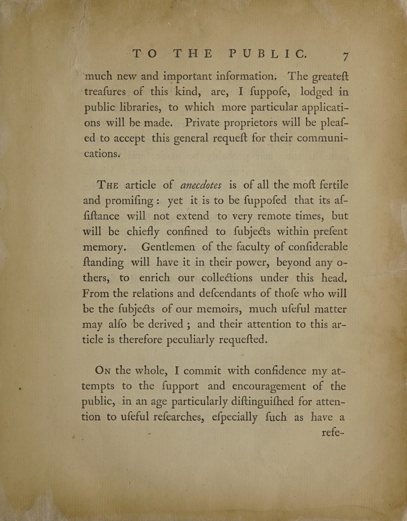 much new and important information. The greateft treafures of this kind, are, I fuppofe, lodged in public libraries, to which more particular applicati¬ ons will be made. Private proprietors will be pleaf- ed to accept this general requeft for their communi¬ cations. The article of anecdotes is of all the mo ft fertile and promiftng : yet it is to be fuppofed that its af- ftftance will not extend to very remote times, but will be chiefly confined to fubjeCts within prefent memory. Gentlemen of the faculty of confiderable ftanding will have it in their power, beyond any o- thers, to enrich our collections under this head. From the relations and defendants of thofe who will be the fubjeCls of our memoirs, much ufeful matter may alfo be derived ; and their attention to this ar¬ ticle is therefore peculiarly requefted. On the whole, I commit with confidence my at¬ tempts to the fupport and encouragement of the public, in an age particularly diftinguifhed for atten¬ tion to ufeful refearches, efpecially fuch as have a refe-