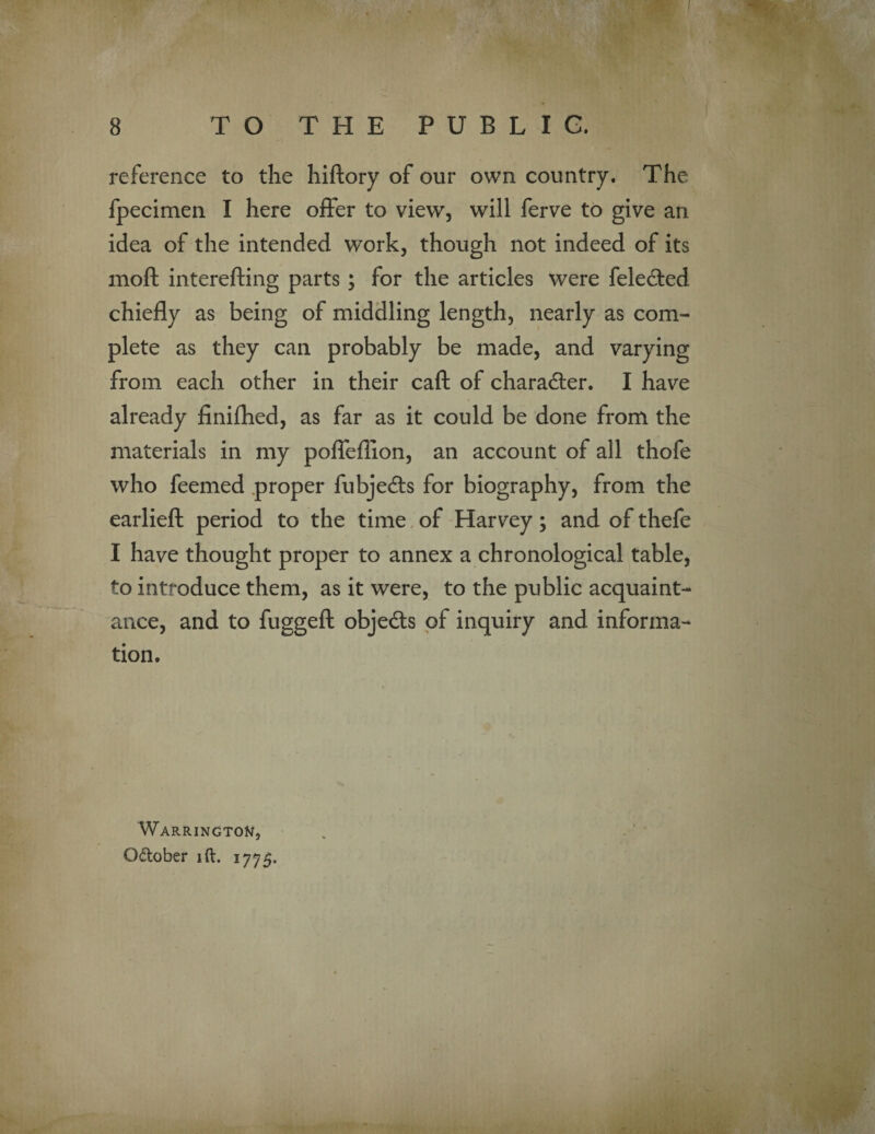 reference to the hiftory of our own country. The fpecimen I here offer to view, will ferve to give an idea of the intended work, though not indeed of its moft interefting parts; for the articles were feledted chiefly as being of middling length, nearly as com¬ plete as they can probably be made, and varying from each other in their caft of character. I have already finifhed, as far as it could be done from the materials in my pofleflion, an account of all thofe who feemed proper fubjedls for biography, from the earlieft period to the time of Harvey; and of thefe I have thought proper to annex a chronological table, to introduce them, as it were, to the public acquaint¬ ance, and to fuggeft obje&s of inquiry and informa¬ tion. Warrington, October id. 1775.