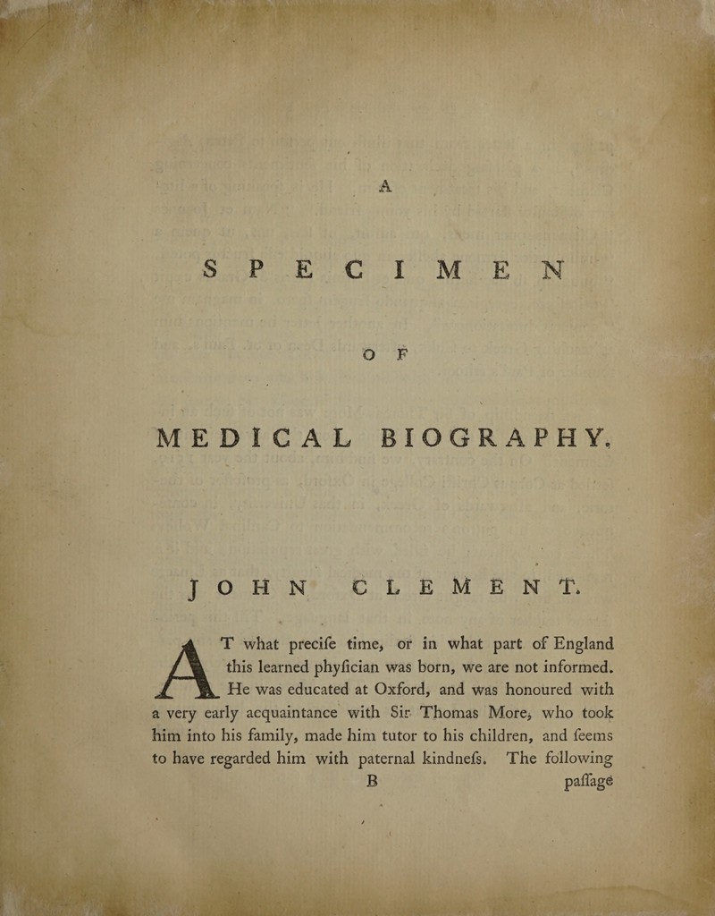 pw . * SPECIMEN O F MEDICAL BIOGRAPHY, JOHN CLEMENT. T what precife time, or in what part of England this learned phyfician was born, we are not informed. He was educated at Oxford, and was honoured with a very early acquaintance with Sir Thomas More, who took him into his family, made him tutor to his children, and feems to have regarded him with paternal kindnefs. The following B paflage }