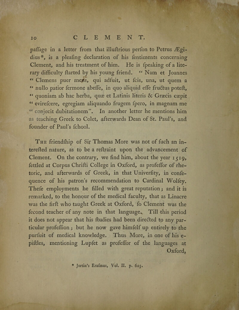 IO CLEMENT. pafiage in a letter from that illuftrious perfon to Petrus ^Egi- dius*, is a pleafing declaration of his fentiments concerning Clement, and his treatment of him. He is fpeaking of a lite¬ rary difficulty ftarted by his young friend. “ Nam et Joannes c<, “ Clemens puer me^s, qui adfuit, ut fcis, una, ut quern a “ nullo patior fermone abeffe, in quo aliquid effie frudlus potefi:, “ quoniam ab hac herba, quas et Latinis literis & Graecis caspit  evirefcere, egregiam aliquando frugem fpero, in magnam me 4< conjecit dubitationem”. In another letter he mentions him as teaching Greek to Colet, afterwards Dean of St. Paul’s, and founder of Paul’s fchool. The friendffiip of Sir Thomas More was not of fuch an in- terefted nature, as to be a reflraint upon the advancement of Clement. On the contrary, we find him, about the year 1519, fettled at Corpus Chrifti College in Oxford, as profefior of rhe¬ toric, and afterwards of Greek, in that Univerfity, in confe- quence of his patron’s recommendation to Cardinal Wolfey. Thefe employments he filled with great reputation; and it is remarked, to the honour of the medical faculty, that as Linacre was the firfi: who taught Greek at Oxford, fo Clement was the fecond teacher of any note in that language. Till this period it does not appear that his ftudies had been directed to any par¬ ticular profeffion ; but he now gave himfelf up entirely to the purfuit of medical knowledge. Thus More, in one of his e- pifties, mentioning Lupfet as profefior of the languages at Oxford* * Jortin’s Erafmus, Vol. II. p. 625,