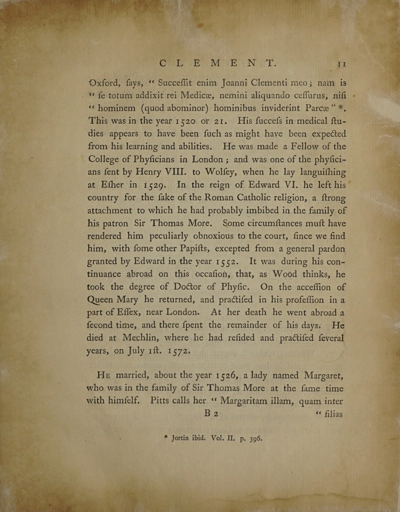 CLEMEN T. 11 Oxford, fays, “ Succeffit enim Joanni dementi meo ; natn is fe totum addixit rei Medicae, nemini aliquando ceffurus, nifi et hominem (quod abominor) hominibus inviderint Pares ” *. This was in the year 1520 or 21. His fuccefs in medical flu- dies appears to have been fuch as might have been expedled from his learning and abilities. He was made a Fellow of the College of Phyficians in London ; and was one of the phyfici- ans fent by Henry VIII. to Wolfey, when he lay languifhing at Efher in 1529. In the reign of Edward VI. he left his country for the fake of the Roman Catholic religion, a flrong attachment to which he had probably imbibed in the family of his patron Sir Thomas More. Some circumflances mufl have rendered him peculiarly obnoxious to the court, fince we find him, with fome other Papifls, excepted from a general pardon granted by Edward in the year 1552. It was during his con¬ tinuance abroad on this occafion, that, as Wood thinks, he took the degree of Dodlor of Phyfic. On the acceffion of Queen Mary he returned, and pradtifed in his profeffion in a partofEffex, near London. At her death he went abroad a fecond time, and there fpent the remainder of his days. He died at Mechlin, where he had refided and pradlifed feveral years, on July 1 ft. 1572. He married, about the year 1526, a lady named Margaret, who was in the family of Sir Thomas More at the fame time with himfelf. Pitts calls her “ Margaritam illam, quam inter B 2 “ £ lias