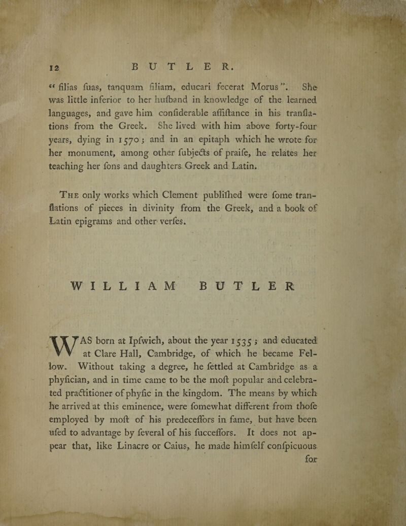 s< films fuas, tanquam hliam, educari fecerat Morus She was little inferior to her hufband in knowledge of the learned languages, and gave him confiderable affiftance in his tranfla- tions from the Greek. She lived with him above forty-four years, dying in 1570 j and in an epitaph which he wrote for her monument, among other fubjedts of praife, he relates her teaching her fons and daughters. Greek and Latin. The only works which Clement publilhed were foine tran- flations of pieces in divinity from the Greek, and a book of Latin epigrams and other verfes. WILLIAM BUTLER WAS bom at Ipfwieh, about the year 1535 ; and educated at Clare Hall, Cambridge, of which he became Fel¬ low. Without taking a degree, he fettled at Cambridge as a phyfician, and in time came to be the moft popular and celebra¬ ted practitioner ofphyfic in the kingdom. The means by which he arrived at this eminence, were fomewhat different from thofe employed by moft of his predeceffors in fame, but have been ufed to advantage by feveral of his fucceffors. It does not ap¬ pear that, like Linacre or Caius, he made himfelf confpicuous for