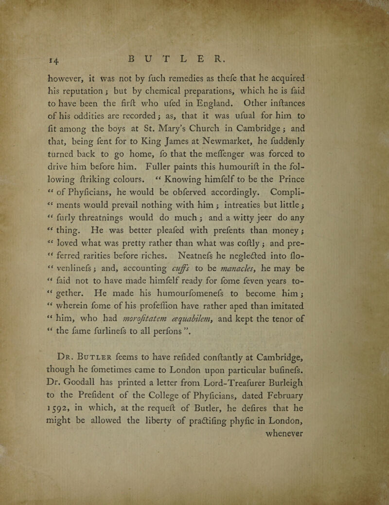 *4 however, it was not by fucli remedies as thefe that he acquired his reputation ; but by chemical preparations, which he is faid to have been the firft who ufed in England. Other inftances of his oddities are recorded; as, that it was ufual for him to fit among the boys at St. Mary’s Church in Cambridge; and that, being fent for to King James at Newmarket, he fuddenly turned back to go home, fo that the meffenger was forced to drive him before him. Fuller paints this humourift in the fol¬ lowing ftriking colours. “ Knowing himfelf to be the Prince “ of Phyficians, he would be obferved accordingly. Compli- “ ments would prevail nothing with him; intreaties but little; “ furly threatnings would do much; and a witty jeer do any 4< thing. He was better pleafed with prefents than money; “ loved what was pretty rather than what was coftly; and pre- tc ferred rarities before riches. Neatnefs he negledted into flo- venlinefs; and, accounting cuffs to be inanacles, he may be “ faid not to have made himfelf ready for fome feven years to- “ gether. He made his humourfomenefs to become him; “ wherein fome of his profeffion have rather aped than imitated “ him, wlio had morojitatem cequabilem, and kept the tenor of “ the fame furlinefs to all perfons ”. Dr. Butler feems to have refided conftantly at Cambridge, though he fometimes came to London upon particular bulinefs. Dr. Goodall has printed a letter from Lord-Treafurer Burleigh to the Prelident of the College of Phyficians, dated February 1592, in which, at the requeft of Butler, he delires that he might be allowed the liberty of pradtifing phylic in London, whenever