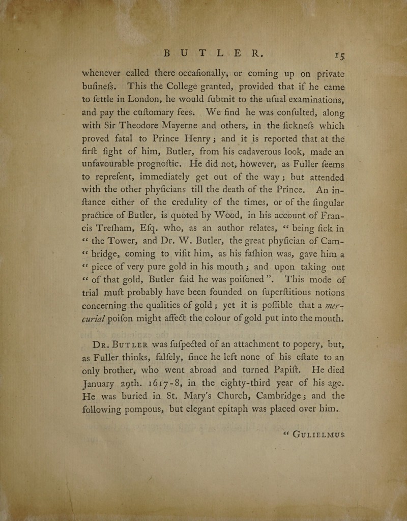 whenever called there occafionally, or coming up on private bufinefs. This the College granted, provided that if he came to fettle in London, he would fubmit to the ufual examinations, and pay the cuftomary fees. We find he was confulted, along with Sir Theodore Mayerne and others, in the ficknefs which proved fatal to Prince Henry; and it is reported that at the firft fight of him, Butler, from his cadaverous look, made an unfavourable prognoftic. He did not, however, as Fuller feems to reprefent, immediately get out of the way; but attended with the other phyficians till the death of the Prince. An in- flance either of the credulity of the times, or of the lingular practice of Butler, is quoted by Wood, in his account of Fran¬ cis Trefham, Efq. who, as an author relates, “ being fick in “ the Tower, and Dr. W. Butler, the great phyfician of Cam- “ bridge, coming to vifit him, as his fafliion was, gave him a <{ piece of very pure gold in his mouth ; and upon taking out “ of that gold, Butler faid he was poifoned ”. This mode of trial muff probably have been founded on fuperftitious notions concerning the qualities of gold ; yet it is poffible that a mer¬ curial poifon might affe<5t the colour of gold put into the mouth. Dr. Butler wasfufpe£ted of an attachment to popery, but, as Fuller thinks, falfely, fince he left none of his eftate to an only brother, who went abroad and turned Papift. He died January 29th. 1617-8, in the eighty-third year of his age. He was buried in St. Mary’s Church, Cambridge; and the following pompous, but elegant epitaph was placed over him. “ Gulif.lmus.
