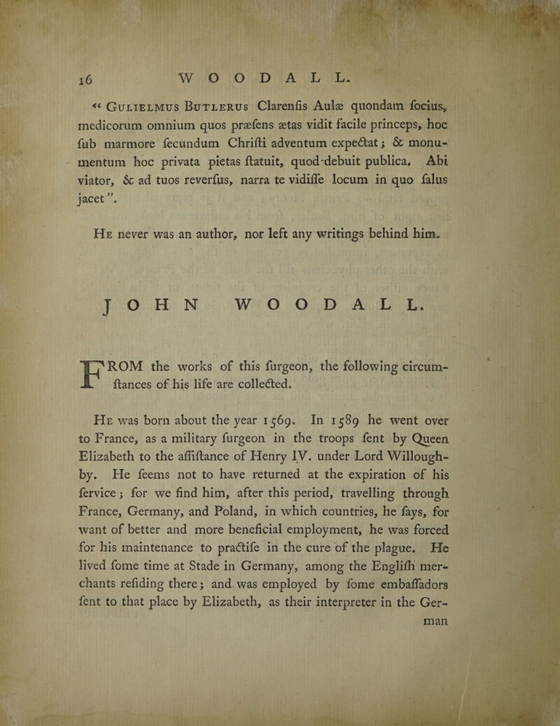 <( Gulielmus Butlerus Clarenfis Aulse quondam focius* medicorum omnium quos prafens aetas vidit facile princeps, hoc fub marmore fecundum. Chrifti adventum expedtat; & monu- mentum hoc privata pietas flatuit, quod-debuit publica. Abi viator, & ad tuos reverfus, narra te vidiffe locum in quo falus # JL. jacet . He never was an author, nor left any writings behind him. JOHN WOODALL. F'ROM the works of this furgeon, the following circum- ftances of his life are collected. He was born about the year 1569. In 1589 he went over to France, as a military furgeon in the troops fent by Queen Elizabeth to the afliflance of Henry IV. under Lord Willough¬ by. He feems not to have returned at the expiration of his fervice; for we find him, after this period, travelling through France, Germany, and Poland, in which countries, he fays, for want of better and more beneficial employment, he was forced for his maintenance to pra&ife in the cure of the plague. He lived fome time at Stade in Germany, among the Englifh mer¬ chants refiding there ; and was employed by fome embaffadors fent to that place by Elizabeth, as their interpreter in the Ger¬ man