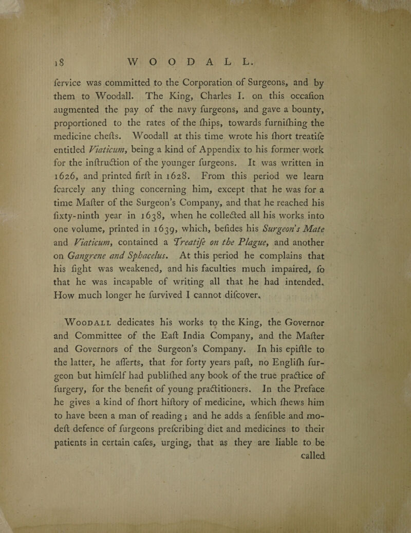 fervice was committed to the Corporation of Surgeons, and by them to Woodall. The King, Charles I. on this occafion augmented the pay of the navy furgeons, and gave a bounty, proportioned to the rates of the Ihips, towards furnilhing the medicine chefts. Woodall at this time wrote his Ihort treatife entitled Viaticum, being a kind of Appendix to his former work for the inllrudlion of the younger furgeons. It was written in 1626, and printed firlt in 1628. From this period we learn fcarcely any thing concerning him, except that he was for a time Mailer of the Surgeon’s Company, and that he reached his fixty-ninth year in 1638, when he collected all his works into one volume, printed in 1639, which, belides his Surgeon s Mate and Viaticum, contained a 'Treatife on the Plague, and another on Gangrene and Sphacelus. At this period he complains that his light was weakened, and his faculties much impaired, fo that he was incapable of writing all that he had intended.. How much longer he furvived I cannot difcover. ✓ Woodall dedicates his works to the King, the Governor and Committee of the Eall India Company, and the Mailer and Governors of the Surgeon’s Company. In his epillle to the latter, he alferts, that for forty years pall, no Englilh fur- geon but himfelf had publilhed any book of the true practice of furgery, for the benefit of young practitioners. In the Preface he gives a kind of Ihort hiltory of medicine, which Ihews him to have been a man of reading; and he adds a fenlible and mo- dell defence of furgeons prefcribing diet and medicines to their patients in certain cafes, urging, that as they are liable to be called