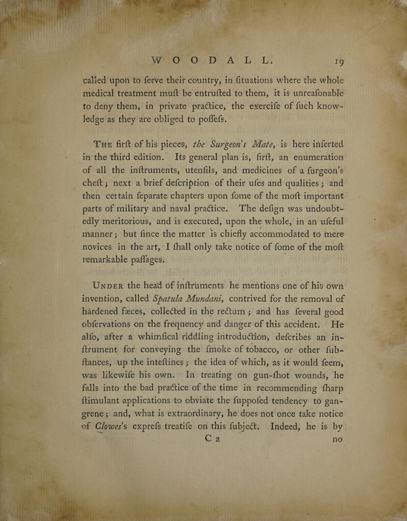 ** f r': ■ called upon to ferve their country, in fituations where the whole medical treatment mud; be entrufted to them, it is unreafonable to deny them, in private practice, the exercife of fuch know¬ ledge as they are obliged to poflefs. The firft of his pieces, the Surgeons Mate, is here inferted in the third edition. Its general plan is, firft, an enumeration of all the inftruments, utenfils, and medicines of a furgeon’s cheft; next a brief defcription of their ufes and qualities; and then ceitain feparate chapters upon fome of the moft important parts of military and naval practice. The defign was undoubt¬ edly meritorious, and is executed, upon the whole, in an ufeful manner; but fince the matter is chiefly accommodated to mere novices in the art, I fhall only take notice of fome of the moft remarkable paflages. * •» Under the head of inftruments he mentions one of his own invention, called Spatula Mundani, contrived for the removal of hardened faeces, collected in the reCtum ; and has feveral good obfervations on the frequency and danger of this accident. He alfo, after a whimfical riddling introduction, defcribes an in- ftrument for conveying the fmoke of tobacco, or other fub- ftances, up the inteftines; the idea of which, as it would feem, was likewife his own. In treating on gun-fhot wounds, he falls into the bad practice of the time in recommending fharp ftimulant applications to obviate the fuppofed tendency to gan¬ grene ; and, what is extraordinary, he does not once take notice of Clowes s exprefs treatife on this fubjeCt. Indeed, he is by C 2 no