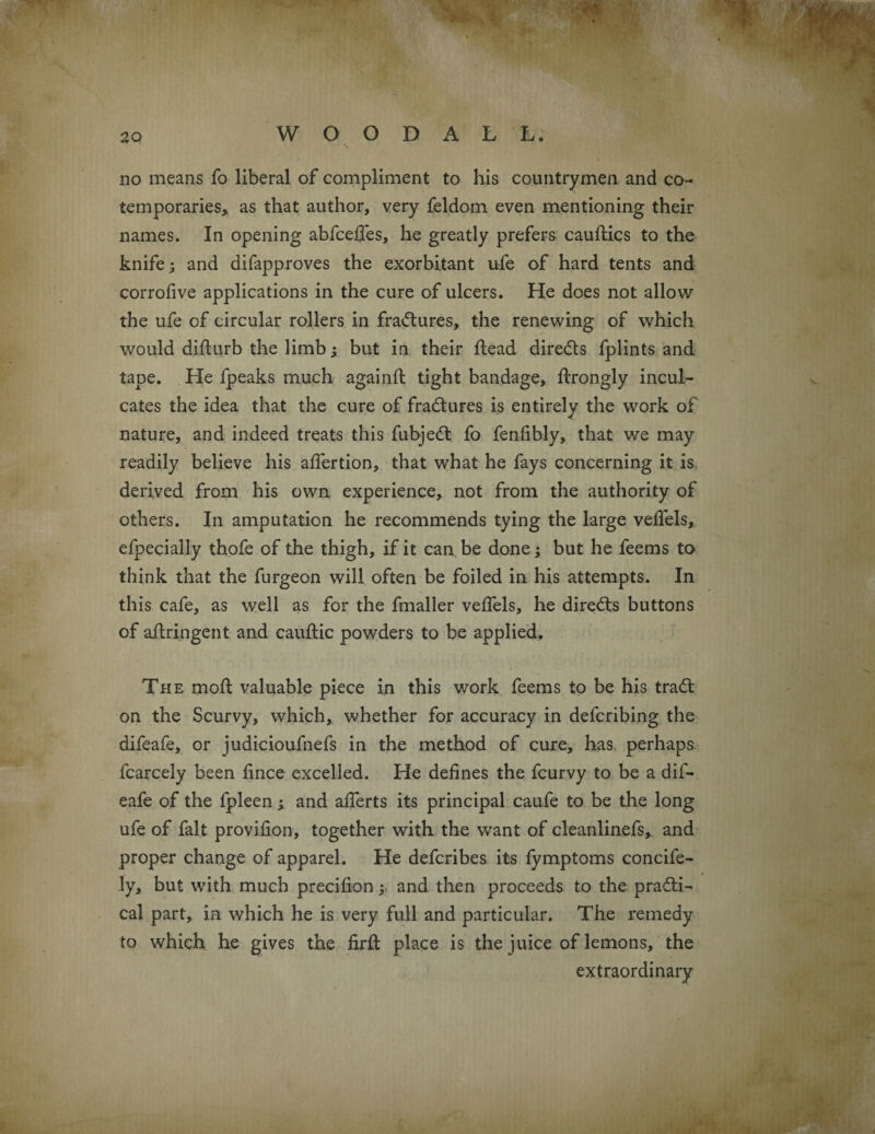 do means fo liberal of compliment to his countrymen and co¬ temporaries, as that author, very feldom even mentioning their names. In opening abfcefies, he greatly prefers cauftics to the knife; and difapproves the exorbitant ufe of hard tents and corrofive applications in the cure of ulcers. He does not allow the ufe of circular rollers in fradtures, the renewing of which would difturb the limb; but in their Head diredts fplints and tape. He fpeaks much againil tight bandage, ftrongly incul¬ cates the idea that the cure of fradtures is entirely the work of nature, and indeed treats this fubjedt fo fenfibly, that we may readily believe his afiertion, that what he fays concerning it is derived from his own experience, not from the authority of others. In amputation he recommends tying the large veflels, efpecially thofe of the thigh, if it can be done; but he feems to think that the furgeon will often be foiled in his attempts. In this cafe, as well as for the fmaller velfels, he diredts buttons of aflringent and cauftic powders to be applied. The mod; valuable piece in this work feems to be his tradt on the Scurvy, which, whether for accuracy in defcribing the difeafe, or judicioufnefs in the method of cure, has. perhaps. fcarcely been fince excelled. He defines the fcurvy to be a dif¬ eafe of the fpleen; and afierts its principal caufe to be the long ufe of fait provifion, together with the want of cleanlinefs, and proper change of apparel. He defcribes its lymptoms concife- ly, but with much precifion; and then proceeds to the pradti- cal part, in which he is very full and particular. The remedy to which he gives the firft place is the juice of lemons, the extraordinary