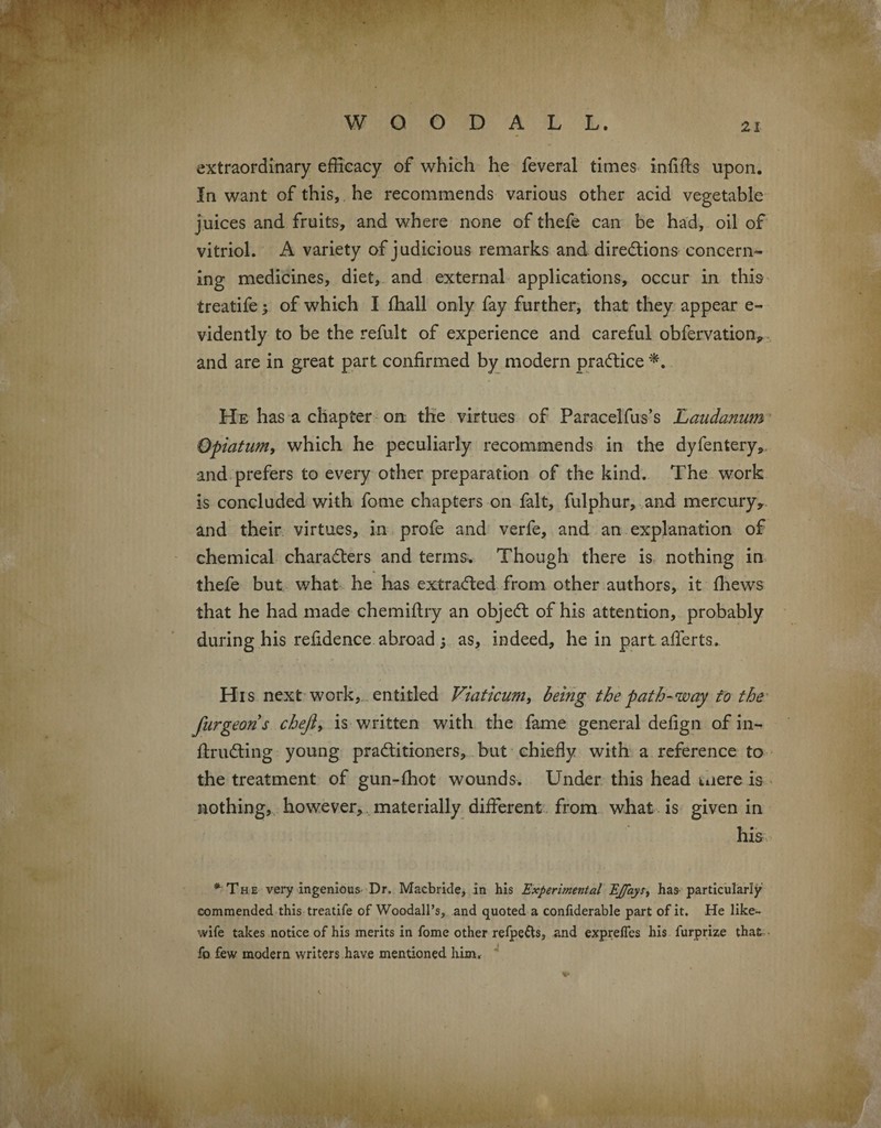 extraordinary efficacy of which he feveral times infills upon. In want of this, he recommends various other acid vegetable juices and fruits, and where none of thefe can be had, oil of vitriol. A variety of judicious remarks and directions concern¬ ing medicines, diet, and external applications, occur in this ireatife ^ of which I lhall only fay further, that they appear e- vidently to be the refult of experience and careful obfervation, and are in great part confirmed by modern practice *. He has a chapter on the virtues of Paracelfus’s Laudanum Qpiatum, which he peculiarly recommends in the dyfentery, and prefers to every other preparation of the kind. The work is concluded with fome chapters on fait, fulphur, and mercury, and their virtues, in profe and verfe, and an explanation of chemical characters and terms. Though there is nothing in thefe but what he has extracted from other authors, it (hews that he had made chemiflry an objeCt of his attention, probably during his refidence abroad ; as, indeed, he in part afferts. His next work, entitled Viaticum, being the path-way to the furgeoris cheji> is written with the fame general defign of in- flruCting young practitioners, but chiefly with a reference to the treatment of gun-(hot wounds. Under this head mere is nothing, however, materially different from what is given in his * The very ingenious Dr. Macbride, in his Experimental EJ/aySj has particularly commended this treatife of Woodall’s, and quoted a confiderable part of it. He like- wife takes notice of his merits in fome other refpe&s, and expreifes his furprize that fo few modern writers have mentioned, him* V