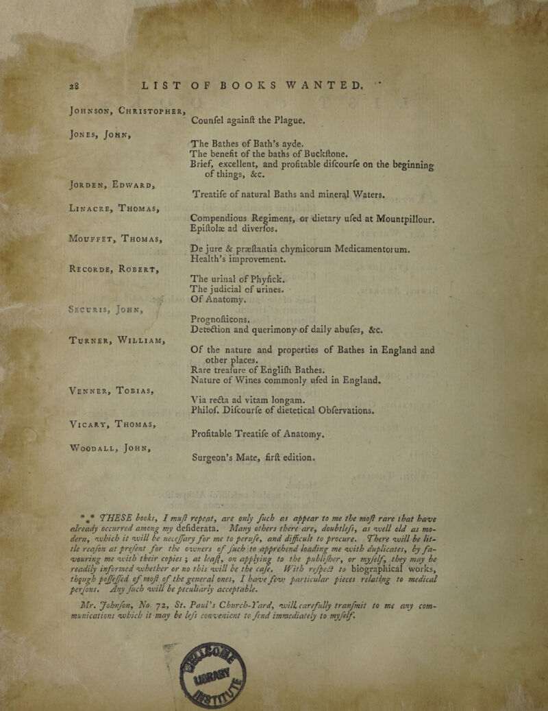 28 LIST OF BOOKS WANTED. Johnson, Christopher, Counfel againft the Plague. Jones, John, Jorden, Edward, The Bathes of Bath’s ayde. The benefit of the baths of Buckftone. Brief, excellent, and profitable difcourfe on the beginning of things, &c. Treatife of natural Baths and mineral Waters. Linacre, Thomas, Compendious Regiment, or dietary ufed at Mountpillour. Epillolae ad diverlos. Mouffet, Thomas, De jure & prasftantia chymicorum Medicamentorum. Health’s improvement. Recorde, Robert, The urinal of Phyfick. The judicial cf urines. Of Anatomy. Securis, John, Prognofdcons. Detection and querimony of daily abufes, &c. Turner, William, Of the nature and properties of Bathes in England and other places. Rare treafure of Englifh Bathes. Nature of Wines commonly ufed in England. Venner, Tobias, Via redla ad vitam longam. Philof. Difcourfe of dietetical Obfervations. Vicary, Thomas, Profitable Treatife of Anatomy. Woodall, John, Surgeon’s Mate, firft edition. THESE books, I mujl repeat, are o?ily fuch as appear to me the mojl rare that have already occurred among my defiderata. Many others there are, doubtlefs, as well old as mo¬ dern, which it will be neccffary for me to perufe, and difficult to procure. There will be lit¬ tle reafon at prefent for the owners of fuch to apprehend loading me with duplicates, by fa¬ vouring me with their copies ; at leaf, on applying to the publijher, or myfelf, they ?nay be readily informed whether or no this will be the cafe. With refpedi to biographical works, though poffejfed of mof of the general ones, I have few particular pieces relating to medical perfons. Any fuch will be peculiarly acceptable. Mr. fohrfon. No. 72, St. PauPs Church-Yard, will carefully tranfmit to me any com¬ munications which it may be lefs convenient to fcr.d immediately to myfelf.
