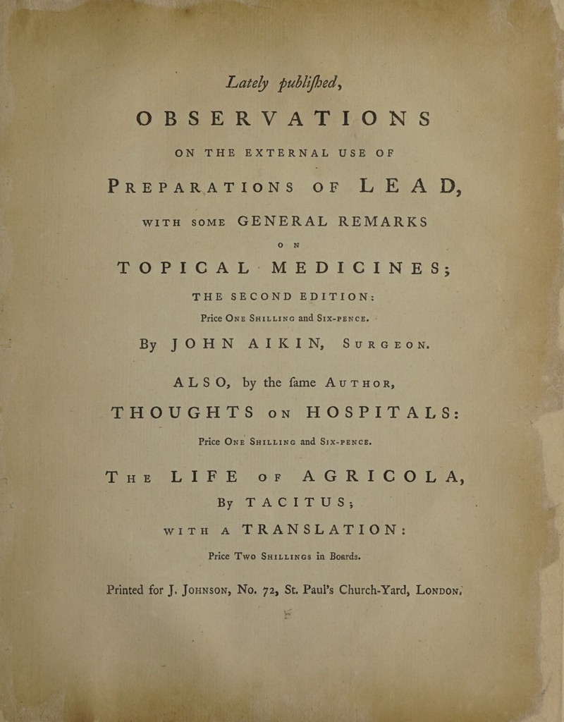 Lately puhlijlded, OBSERVATIONS ON THE EXTERNAL USE OF Preparations of LEAD, with some GENERAL REMARKS O N TOPICAL MEDICINES; THE SECOND EDITION: Price One Shilling and Six-pence. By JOHN A I K I N, Surgeon. ALSO, by the fame Author, THOUGHTS on HOSPITALS: Price One Shilling and Six-pence. The LIFE of AGRICOLA, By TACITUS-, with a TRANSLATION : Price Two Shillings in Boards. Printed for J. Johnson, No. 72, St. Paul’s Church-Yard, London.