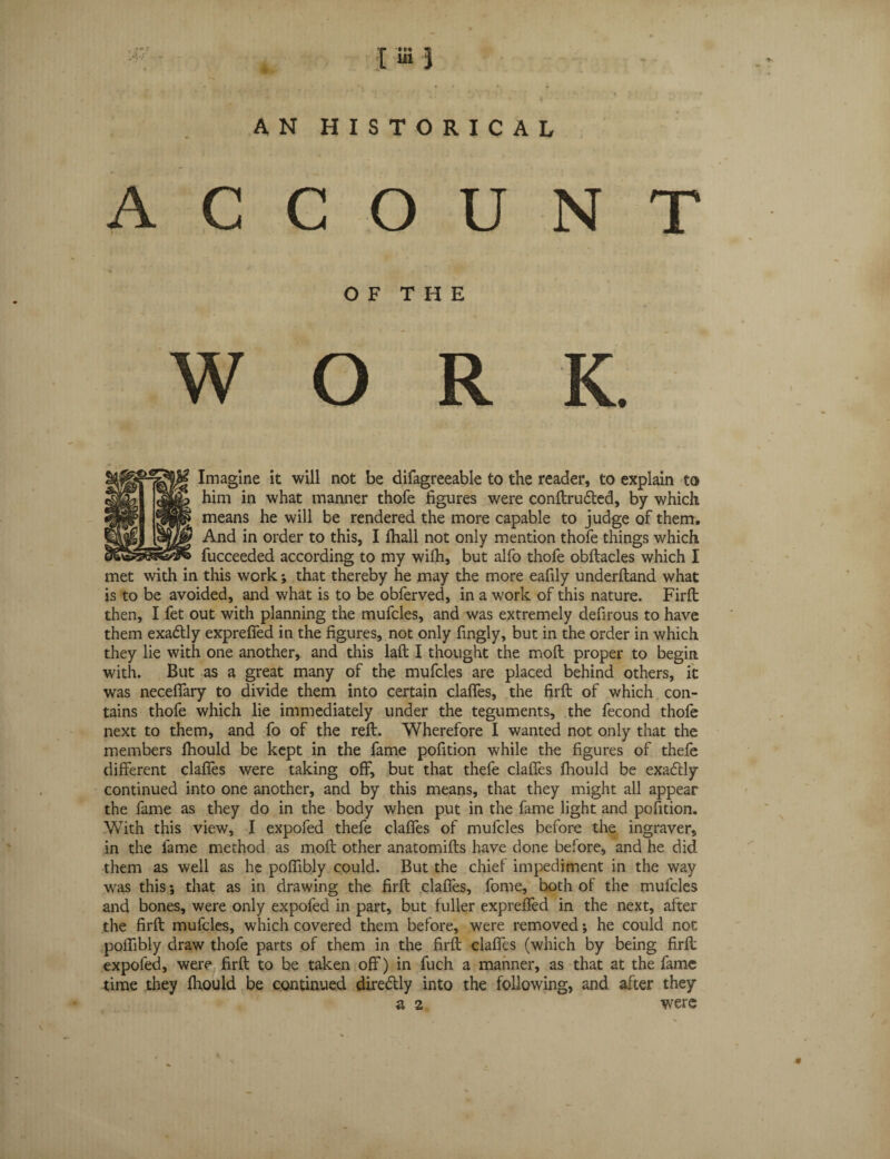 I “ } AN HISTORICAL ACCOUNT O F T H E WORK Imagine it will not be difagreeable to the reader, to explain to him in what manner thofe figures were conftru&ed, by which means he will be rendered the more capable to judge of them. And in order to this, I fhall not only mention thofe things which fucceeded according to my with, but alfo thofe obftacles which I met with in this work; that thereby he may the more eafily underftand what is to be avoided, and what is to be obferved, in a work of this nature. Firft then, I fet out with planning the mufcles, and was extremely defirous to have them exa&ly expreffed in the figures, not only fingly, but in the order in which they lie with one another, and this laft I thought the moft proper to begirt with. But as a great many of the mufcles are placed behind others, it was neceffary to divide them into certain claffes, the firft of which con¬ tains thofe which lie immediately under the teguments, the fecond thofe next to them, and fo of the reft. Wherefore I wanted not only that the members fhould be kept in the fame pofition while the figures of thefe different claffes were taking off, but that thefe claffes fhould be exadtly continued into one another, and by this means, that they might all appear the fame as they do in the body when put in the fame light and pofition. With this view, I expofed thefe claffes of mufcles before the ingraver, in the fame method as moft other anatomifts have done before, and he did them as well as he poffibly could. But the chief impediment in the way was this *, that as in drawing the firft claffes, fome, both of the mufcles and bones, were only expofed in part, but fuller expreffed in the next, after the firft mufcles, which covered them before, were removed; he could not poffibly draw thofe parts of them in the firft claffes (which by being firft expofed, were firft to be taken off) in fuch a manner, as that at the fame time they fhould be continued diredlly into the following, and after they a 2 were