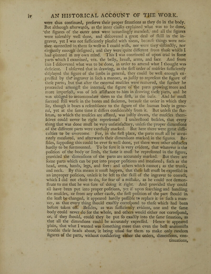 were thus continued, preferve their proper fituations as they do in the body. But although afterwards, as the inner claffes explained what was to be done, ‘the figures of the outer ones were accordingly mendedc and all the figures were tolerably well done, and difcovered a. great deal of fkill in the in¬ graver, yet I was not fufficiently pleafed with them, becaufe things were nei¬ ther connected in them fo welt as I could wiffi, nor were they diftindtly, nor elegantly enough defigned; and they were quite different from thofe which I had planned in my own mind. This I was convinced of upon trial in fome parts which I examined, viz. the belly, bread, arms, and face And from this I difcovered. what was to be done, in order to amend what I thought was deficient. I obferved that in drawing, as the firft order of mufcles fufficiently difplayed the figure of the limbs in general, they could be well enough ex* prefled by the' ingraver in luch a manner, as juftly to reprefent the figure of- thefe parts j but that after the external mufcles were removed, the further he proceeded amongft the internal, the figure of the parts growing more and more imperfedt, was of lefs affiftance to him in drawing thefe parts, and he was obliged to accommodate them to the firft, as the bafis. And he muft lucceed ftill worfe in the bones and fkeleton, becaufe the order in which they lie, though it bears a refemblance to the figure of the human body in gene¬ ral, yet at the fame time it differs confiderably from it. But unlefs the fke¬ leton, to which the mufcles are affixed, was juftly drawn, the mufcles them- felves could never be right reprefented I underftood befides, that every . thing that was done muft be very unfatisfadlory, unlefs the proper dimenfions of the different parts were carefully marked. But here there were great diffi¬ culties to be overcome. For, in the firft place, the parts muft all be accu¬ rately meafured, and afterwards their dimenfions marked in the figures. Be- fides, fuppofing this could be ever fo well done, yet there were other obftacles hardly to be furmounted. To be fure it is very evident, that whatever is the pofition of the body or limb, the fame it muft be reprefented in the figure, provided the dimenfions of the parts are accurately marked. But there are fome parts which can be put into proper pofitions and meafured; fuch as the head, arms, hands, legs, and feet: and others which cannot; as the trunk, and neck. By this means it muft happen, that thefe laft muft be expreffed in an improper pofition, unlefs it be left to the fkill of the ingraver to corredt, which I did not chufe to do, for fear of a miftake, as he could not demon- ftrate to me that he was fure of doing it right. And provided they could all have been put into proper pofitions, yet if upon fearching and handling the mufcles, or from any other caufe, the firft pofition of the part fhould in the leaft be changed, it appeared hardly poffible t© replace it in fuch a man¬ ner, as that every thing fhould exa&ly correfpond to thofe which had been before taken off. Befides, as was fufficiently evident, one and the fame body could never do for the whole, and others would either not correfpond, or, if they ffiould, could they be put fo exadtly into the fame fituation, as that all the dimenfions could be accurately expreffed. Hence it appeared plain, that what I wanted was fomething more than even the beft anatomifts trouble their heads about, it being ufual for them to make only random figures of the parts, without confidering either the orders, dimenfions, con¬ tinuations. I