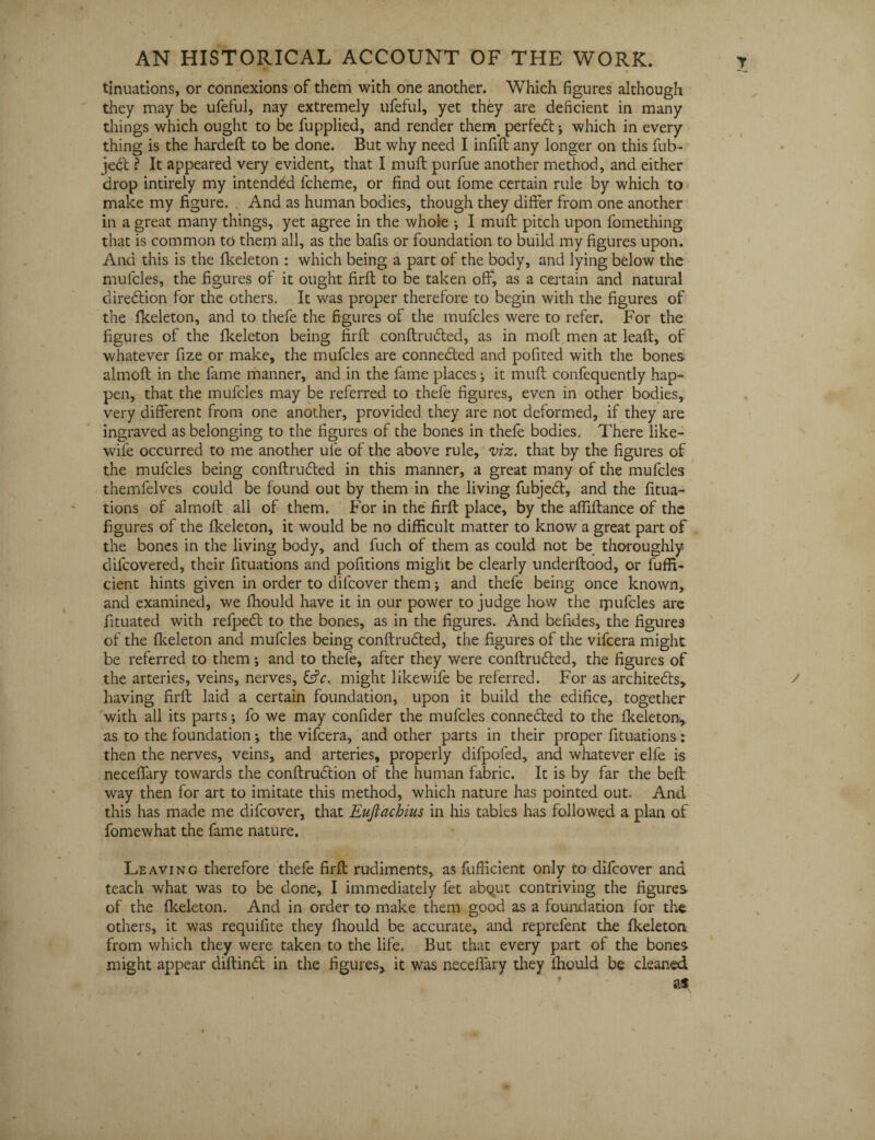 tinuations, or connexions of them with one another. Which figures although they may be ufeful, nay extremely ufeful, yet they are deficient in many things which ought to be fupplied, and render themperfed; which in every thing is the hardelt to be done. But why need I infill any longer on this fub- jed ? It appeared very evident, that I mull purfue another method, and either drop intirely my intended fcheme, or find out fome certain rule by which to make my figure. And as human bodies, though they differ from one another in a great many things, yet agree in the whole *, I mull pitch upon fomething that is common to them all, as the bafis or foundation to build my figures upon. And this is the Ikeleton : which being a part of the body, and lying below the mufcles, the figures of it ought firll to be taken off, as a certain and natural diredion for the others. It was proper therefore to begin with the figures of the Ikeleton, and to thefe the figures of the mufcles were to refer. For the figures of the Ikeleton being firll conltruded, as in moll men at leafl, of whatever fize or make, the mufcles are conneded and polited with the bones almoll in the fame manner, and in the fame places; it mull confequently hap¬ pen, that the mufcles may be referred to thefe figures, even in other bodies,, very different from one another, provided they are not deformed, if they are ingraved as belonging to the figures of the bones in thefe bodies. There like- wile occurred to me another ufe of the above rule, viz. that by the figures of the mufcles being conllruded in this manner, a great many of the mufcles themfelves could be found out by them in the living fubjed, and the fitua- tions of almoll all of them. For in the firll place, by the afiillance of the figures of the Ikeleton, it would be no difficult matter to know a great part of the bones in the living body, and fuch of them as could not be thoroughly dil'covered, their fituations and pofitions might be clearly underltood, or luffi- cient hints given in order to difcover them j and thefe being once known, and examined, we ffiould have it in our power to judge how the lpufcles are fituated with refped to the bones, as in the figures. And befides, the figures of the Ikeleton and mufcles being conllruded, the figures of the vifcera might be referred to them; and to thefe, after they were conllruded, the figures of the arteries, veins, nerves, fsfc. might likewife be referred. For as architeds, having firll laid a certain foundation, upon it build the edifice, together with all its parts; fo we may confider the mufcles conneded to the Ikeleton, as to the foundation; the vifcera, and other parts in their proper fituations: then the nerves, veins, and arteries, properly difpofed, and whatever elfe is neceflary towards the conltrudion of the human fabric. It is by far the bell way then for art to imitate this method, which nature has pointed out. And this has made me difcover, that EuJtachius in his tables has followed a plan of fomewhat the fame nature. Leaving therefore thefe firll rudiments, as fufficient only to difcover and teach what was to be done, I immediately fet abqut contriving the figures of the Ikeleton. And in order to make them good as a foundation for the others, it was requifite they fiiould be accurate, and reprefent the Ikeleton from which they were taken to the life. But that every part of the bones might appear diltind in the figures, it was neceflary they lhould be cleaned as