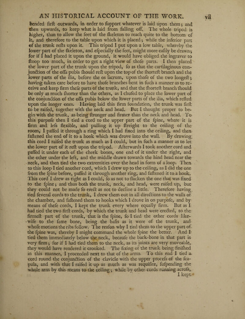 Bended firft outwards, in order to fupport whatever is laid upon them; and then upwards, to keep what is laid from falling off. The whole tripod is higher, than to allow the feet of the fkeleton to reach quite to the bottom of it, and therefore to the table upon which it is placed •, while the inferior part ©f the trunk refts upon it. This tripod I put upon a low table, whereby the lower part of the fkeleton, and efpecially the feet, might more eafily be drawn * for if I had placed it upon the ground, it would have obliged the ingraver to ftoop too much, in order to get a right view of thofe parts. I then placed the lower part of the trunk upon the tripod, fo as that the cartilaginous con- jundtion of the offa pubis fhould reft upon the top of the fhorteft branch and the lower parts of the ilia, before the os facrum, upon thofe of the two longeft; having taken care before to have thofe branches bent in fuch a manner as to re¬ ceive and keep firm thefe parts of the trunk, and that the fhorteft branch fhould be only as much fhorter than the others, as I chufed to place the lower part of the conjundtion of the offa pubis below the lower parts of the ilia, which refted upon the longer ones. Having laid this firm foundation, the trunk was firft to be raifed, together with the neck and head. But I thought proper to be¬ gin with the trunk, as being ftronger and firmer than the neck and head. To this purpofe then I tied a cord to the upper part of the fpine, where it is firm and lefs flexible, and pulling it up ftreight to the ceiling of the room, I paffed it through a ring which I had fixed into the ceiling, and then faftened the end of it to a hook which was drove into the wall. By drawing this cord I raifed the trunk as much as I could,, but in fuch a manner as to let the lower part of it reft upon the tripod. Afterwards I took another cord and paffed it under each of the cheek bones, one end of it under the right, and the other under the left, and the middle drawn towards the hind head near the neck, and then tied the two extremities over the head in form of a loop. Then to this loop I tied another cord, which I drew up to the ceiling, as I did the one from the fpine before, paffed it through another ring, and faftened it to a hook. This cord I drew as tight as I could, fo as not to flacken the one that was fixed to the fpine; and thus both the trunk, neck, and head, were raifed up, but they could not be made fo eredt as not to decline a little. Therefore having, tied feveral cords to the trunk, I drew them out in all diredtions to the walls of the chamber, and faftened them to hooks which I drove in on purpofe, and by means of thefe cords, I kept the trunk every where equally firm. But as I had tied the two firft cords, by which the trunk and head were eredted, to the firmed: part of the trunk, that is the fpine, fo I tied the other cords like- •wife to the fame bone, being the bafis as it were of the trunk, and whofe motions the ribs follow. The reafon why I tied them to the upper part of. the fpine was, thereby I might command the whole fpine the better. And I- tied them immediately below the neck, becaufe the back-bone in that part is very firm; for if I had tied them to the neck, as its joints are very moveable, they would have rendered it crooked. The fixing ot the trunk being finifhed in this manner, I proceeded next to that of the arms. To this end I tied a. cord round the conjundtion of the clavicle with the upper procefs of the fca- pula, and with that I raifed it up as much as was requifite, fulpending the whole arm by this means to the ceiling *, while by other cords running acrofs, I. kept*