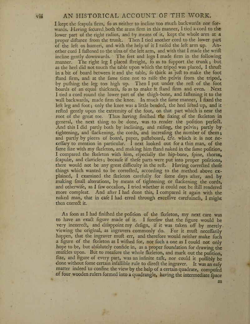 I kept the fcapula firm, fo as neither to incline too much backwards nor for¬ wards. Having fecured both the arms firm in this manner, I tied a cord to the lower part of the right radius, and hy means of it, kept the whole arm at a proper diftance from the trunk. Then I tied another cord to the lower part of the left os humeri, and with the help of it I raifed the left arm up. An¬ other cord I fattened to the ulna of the left arm, and with that I made the wrift incline gently downwards. The feet and legs I made firm in the following manner. The right leg I placed ftreight, fo as to fupport the trunk; but as the heel did not touch the table upon which the tripod was placed, I thruft in a bit of board between it and the table, fo thick as juft to make the foot ftand firm, and at the fame time not to raife the pelvis from the tripod, by pufhing the leg too high up. Then I put under the reft of the foot boards of an equal thicknel's, fo as to make it ftand firm and even. Next I tied a cord round the lower part of the thigh-bone, and fattening it to the wall backwards, made firm the knee. In much the fame manner, I fixed the left leg and foot; only the knee was a little bended, the heel lilted up, and it refted gently upon the extremity of the foot, on that part which is near the root of the great toe. Thus having finifhed the fixing of the fkeleton in general, the next thing to be done, was to render the pofition perfect. And this I did partly both by inclining, and raifing, the pelvis; partly by tightening, and flackening, the cords, and increafing the number of them; and partly by pieces of board, paper, pafteboard, &c. which it is not ne- ceflary to mention in particular. I next looked out for a thin man, of the fame fize with my fkeleton, and making him ftand naked in the fame pofition, I compared the fkeleton with him, efpecially the hip-bone, fpine, thorax, fcapula, and clavicles; becaufe if thefe parts were put into proper pofitions, there would not be any great difficulty in the reft. Having correded thofe things which wanted to be correded, according to the method above ex¬ plained, I examined the fkeleton carefully for fome days after, and by making fmall alterations, by means of tightening or flackening the cords, and otherwile, as I faw occafion, I tried whether it could not be ftill rendered more compleat. And after I had done this, I compared it again with the naked man, that in cafe I had erred through excefiive carefulnefs, I might then corred it. As foon as I had finifhed the pofition of the fkeleton, my next care was to have an exad figure made of it. I forefaw that the figure would be very incorred, and difappoint my defign, if it was taken off by merely viewing the original, as ingravers commonly do. For it muft neceflarily happen, that the ingraver muft err, and therefore would neither make fuch a figure of the fkeleton as I wifhed for, nor fuch a one as I could not only hope to be, but abfolutely confide in, as a proper foundation for drawing the mufcles upon. But to meafure the whole fkeleton, and mark out the pofition, fize, and figure of every part, was an infinite talk, nor could it poffibly be done without fome certain infallible rule to dired the ingraver. It was an eafy matter indeed to confine the view by the help of a certain quadrate, compofed of four wooden rulers formed into a quadrangle, having the intermediate fpace