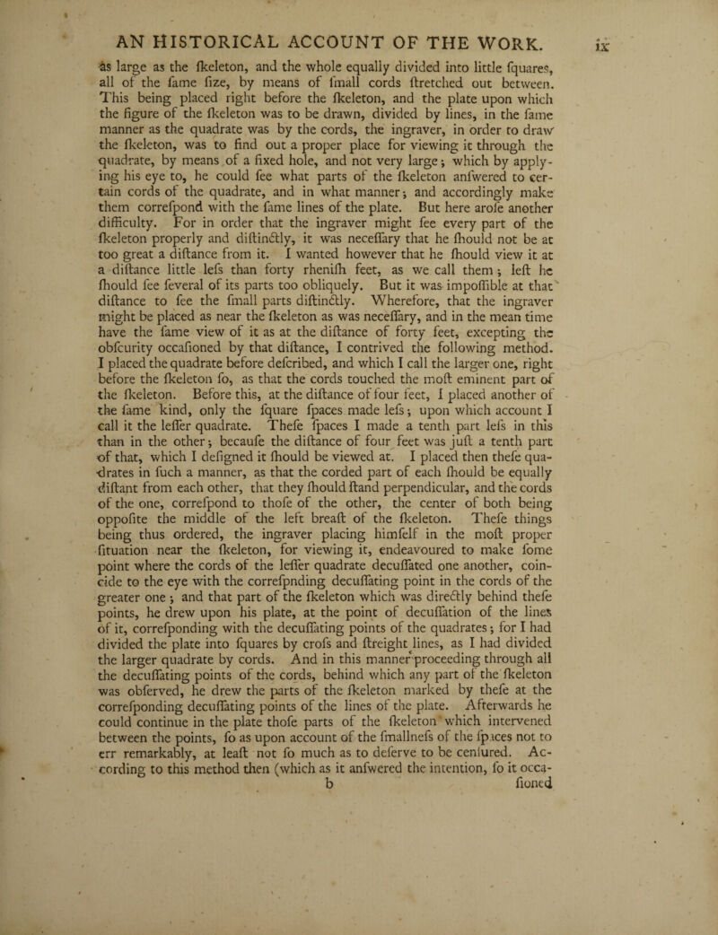 -as large as the fkeleton, and the whole equally divided into little fquares, all of the fame fize, by means of fmall cords ftretched out between. This being placed right before the fkeleton, and the plate upon which the figure of the fkeleton was to be drawn, divided by lines, in the fame manner as the quadrate was by the cords, the ingraver, in order to draw the fkeleton, was to find out a proper place for viewing it through the quadrate, by means of a fixed hole, and not very large j which by apply¬ ing his eye to, he could fee what parts of the fkeleton anfwered to cer¬ tain cords ol the quadrate, and in what manner-, and accordingly make them correfpond with the fame lines of the plate. But here arofe another difficulty. For in order that the ingraver might fee every part of the fkeleton properly and diftindlly, it was neceffary that he ffiould not be at too great a diftance from it. I wanted however that he ffiould view it at a diftance little lefs than forty rheniffi feet, as we call them left he ffiould fee feveral of its parts too obliquely. But it was impoffible at that diftance to fee the fmall parts diftindtly. Wherefore, that the ingraver might be placed as near the fkeleton as was neceffary, and in the mean time have the fame view of it as at the diftance of forty feet, excepting the obfeurity occafioned by that diftance, I contrived the following method. I placed the quadrate before deferibed, and which I call the larger one, right before the fkeleton fo, as that the cords touched the moft eminent part of the fkeleton. Before this, at the diftance of four feet, I placed another of the fame kind, only the lquare fpaces made lefs-, upon which account I call it the leffer quadrate. Thefe fpaces I made a tenth part lefs in this than in the other-, becaufe the diftance of four feet was juft a tenth part of that, which I defigned it ffiould be viewed at. I placed then thefe qua¬ drates in fuch a manner, as that the corded part of each ffiould be equally diftant from each other, that they ffiould ftand perpendicular, and the cords of the one, correfpond to thofe of the other, the center of both being oppofite the middle of the left breaft of the fkeleton. Thefe things being thus ordered, the ingraver placing himfelf in the moft proper fituation near the fkeleton, for viewing it, endeavoured to make l'ome point where the cords of the leffer quadrate decuffated one another, coin¬ cide to the eye with the correfpnding decuffating point in the cords of the greater one ; and that part of the fkeleton which was diredtly behind thefe points, he drew upon his plate, at the point of decuffation of the lines of it, correfponding with the decuffating points of the quadrates -, for I had divided the plate into fquares by crofs and flreight lines, as I had divided the larger quadrate by cords. And in this manner proceeding through all the decuffating points of the cords, behind which any part of the fkeleton was obferved, he drew the parts of the fkeleton marked by thefe at the correfponding decuffating points of the lines of the plate. Afterwards he could continue in the plate thofe parts of the fkeleton ‘ which intervened between the points, fo as upon account of the fmallnefs of the lpaces not to err remarkably, at leaft not fo much as to deferve to be cenlured. Ac¬ cording to this method then (which as it anfwered the intention, fo it occa- b fioned