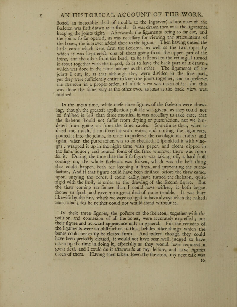fioned an incredible deal of trouble to the ingraver) a fore view of the- fkeleton was firft drawn as it flood. It was drawn then with the ligaments* keeping the joints tight. Afterwards the ligaments being fo far cut, and the joints fo far opened, as was neceffary for viewing the articulations of the bones, the ingraver added thefe to the figure. Then having untied the little cords which kept firm the fkeleton, as well as the two ropes by which it was kept ereCt, one of them going from the upper part of the fpine, and the other from the head, to be fattened to the ceiling,.I turned it about together with the tripod, fo as to have the back part of it drawn which was done in. the fame manner as the other. The ligaments of the- joints I cut, fo, as that although they were divided in the fore part,, yet they were fufficiently entire to keep the joints together, and to preferve. the fkeleton in, a proper order,, till a fide view was taken of it; and this- was done the fame, way as.the other two,, as foon as the back., view wass finifhed. In the mean time, while thefe three figures of the fkeleton were draw¬ ing, though the greateft application poffible was given, as they could not^ be finifhed in lei's than three months,, it. was neceffary to take care, that the fkeleton fhould not fuffer from drying or putrefaction, nor we hin¬ dered from going on from the fame caufes. Sometimes then, when it dried too much,. I moiitened it with water, and cutting the ligaments, poured it into the joints,, in order to preferve the cartilaginous crufts; and again, when the putrefaction was to be checked, 1 fprinkled it with vine¬ gar j wrapped it up in the night time with paper, and cloths dipped in the fame liquor ; and poured fome of the fame wherever there was room for it. During the time that-the firfbfigure was taking off, a hard frofl coming on, the whole fkeleton was frozen, which was the bell thing that could happen both for keeping it firm, and preventing the putre¬ faction. And if that figure could have been finifhed before the thaw came, upon untying the cords, I could eafily have turned the fkeleton, quite rigid with the frofl, in order to the drawing of the fecond figure. But the thaw coming on fooner than I could have wifhed, it both began, fooner to fpoil,. and gave me a great deal of more trouble. It was hurt likewife by the fire, which we were obliged to have always when the naked man flood for he neither could nor would ftand without it. ✓ —v In thefe three figures,, the pofture of the fkeleton,. together with the pofition and connexion of all the bones, were accurately expreffed ; but their figure and outward appearance only in general. For the remains of the ligaments were an obflruCtion to this,, befides other things which the bones could not eafily be cleared from. And indeed though they could have been perfectly cleared, it would not have been well judged to have taken up the time in: doing it,, efpecially as they would have required a great deal, and I could do it afterwards at my leifure, and have figures taken of them. Having then taken down the fkeleton, my next talk was to