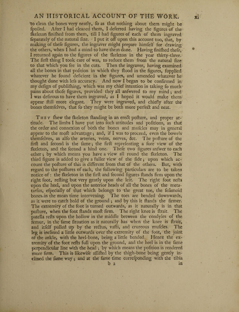 to clean the bones very neatly, fo as that nothing about them might be fpoiled. After I had cleaned them, I deferred having the figures of the fkeleton finifhed from them, till I had figures of each of them ingraved feparately of the natural fize. I put it off upon this account too, that, by making of thefe figures, the ingraver might prepare himfelf for drawing the others, when I had a mind to have them done. Having finifhed thefe, I returned again to the figures of the fkeleton in the year thirty-three. The firft thing I took care of was, to reduce them from the natural fize to that which you fee in the cuts. Then the ingraver, having examined all the bones in that pofition in which they flood in the figures, fupplied whatever he found deficient in the figures, and amended whatever he thought done with lefs accuracy. And now I began to be confirmed in my defign of publifhing, which was my chief intention in taking fo much pains about thofe figures, provided they all anfwered to my mind ; and I was defirous to have them ingraved, as I hoped it would make them appear flill more elegant. They were ingraved, and chiefly after the bones themfelves, that fo they might be both more perfect and neat. They fliew the fkeleton Handing in an eredl poflure, and proper at¬ titude. The limbs I have put into fuch attitudes and pofitions, as that the order and connexion of both the bones and mufcles may in general appear to the mofl advantage; and, if I was to proceed, even the bowels themfelves, as alfo the arteries, veins, nerves, &c. The poflure of the firfl and fecond is the fame; the firfl reprefenting a fore view of the fkeleton, and the fecond a hind one. Thefe two figures anfwer to each other *, by which means you have a view all round the fkeleton. The third figure is added to give a fuller view of the fide; upon which ac¬ count the poflure of this is different from that of the others. But, with regard to the poflures of each, the following particulars are to be taken notice of: the fkeleton in the firfl and fecond figures Hands firm upon the right foot, refiing but very gently upon the left. The right foot refis upon the heel, and upon the anterior heads of all the bones of the meta- tarfus, efpedally of that which belongs to the great toe, the fefamoid bones in the mean time intervening. The toes are bended downwards, as it were to catch hold of the ground -, and by this it Hands the firmer. The extremity of the foot is turned outwards, as it naturally is in that poHure, when the foot Hands moH firm. The right knee is Hrait. The patella reHs upon the hollow in the middle between the condyles of the femur, in the fame fituation as it naturally has when the knee is Hrait, and itfelf pulled up by the redlus, vaHi, and crureous mufcles. The leg is inclined a little outwards over the extremity of the foot, the joint of the ankle, with the heel-bone, being a little bended. Hence the ex¬ tremity of the foot reHs full upon the ground, and the heel is in the fame perpendicular line with the head •, by which means the pofition is rendered more firm. This is likewife affiHed by the thigh-bone being gently in¬ clined the fame way; and at the fame time correfponding with the tibia b 2 in
