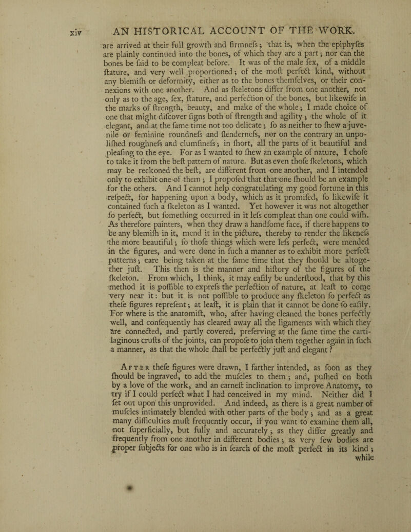 are arrived at their full growth and firmnefs-, that is, when the epiphyfes are plainly continued into the bones, of which they are a part; nor can the bones be laid to be compleat before. It was of the male fex, of a middle feature, and very well proportioned; of the mod perfedt kind, without any blemiffi or deformity, either as to the bones themfelves, or their con¬ nexions with one another. And as fkeletons differ from one another, not only as to the age, fex, ftature, and perfedtion of the bones, but likewife in the marks of ftrength, beauty, and make of the whole; I made choice of one that might difcover figns both of ftrength and agility •, -the whole of it elegant, and at the fame time not too delicate; fo as neither to fhew a juve¬ nile or feminine roundnefs and ftendernefs, nor on the contrary an unpo- lifhed roughnefs and clumfinefs; in Ihort, all the parts of it beautiful and pleafing to the eye. For as I wanted to fhew an example of nature, I chofe to take it from the belt pattern of nature. But as even thofe fkeletons, which may be reckoned the beft, are different from one another, and I intended only to exhibit one of them ; I propofed that that>one fhould be an example for the others. And I cannot help congratulating my good fortune in this refpedt, for happening upon a body, which as it promifed, fo likewife it contained fuch a fkeleton as I wanted. Yet however it was not altogether fo perfect, but fomething occurred in it lefs compleat than one could wifh. As therefore painters, when they draw a handfome face, if there happens to be any blemiffi in it, mend it in the pidture, thereby to render the likenefs the more beautiful; fo thofe things which were lefs perfect, were mended in the figures, and were done in fuch a manner as to exhibit more perfedt patterns •, care being taken at the fame time that they fhould be altoge¬ ther juft. This then is the manner and hiftory of the figures of the fkeleton. From which, I think, it may eafily be underftood, that by this -method it is poflible to exprefs the perfedtion of nature, at leaft to come very near it: but it is not poflible to produce any fkeleton fo perfedt as thefe figures reprefent; at leaft, it is plain that it cannot be done fo eafily. For where is the anatomift, who, after having cleaned the bones perfedtly well, and confequently has cleared away all the ligaments with which they lare connedted, and partly covered, preferving at the fame time the carti¬ laginous crufts of the joints, can propofe to join them together again in fuch a manner, as that the whole fhali be perfedtly juft and elegant ? After thefe figures were drawn, I farther intended, as foon as they fhould be ingraved, to add the mufcles to them ; and, pufhed on both by a love of the work, and an earned: inclination to improve Anatomy, to try if I could perfedt what I had conceived in my mind. Neither did I fet out upon this unprovided. And indeed, as there is a great number of mufcles intimately blended with other parts of the body ; and as a great many difficulties mull frequently occur, if you want to examine them all, not fuperficially, but fully and accurately ; as they differ greatly and frequently from one another in different bodies; as very few bodies are proper fiibjedts for one who is in fearch of the moft perfedt in its kind *, while