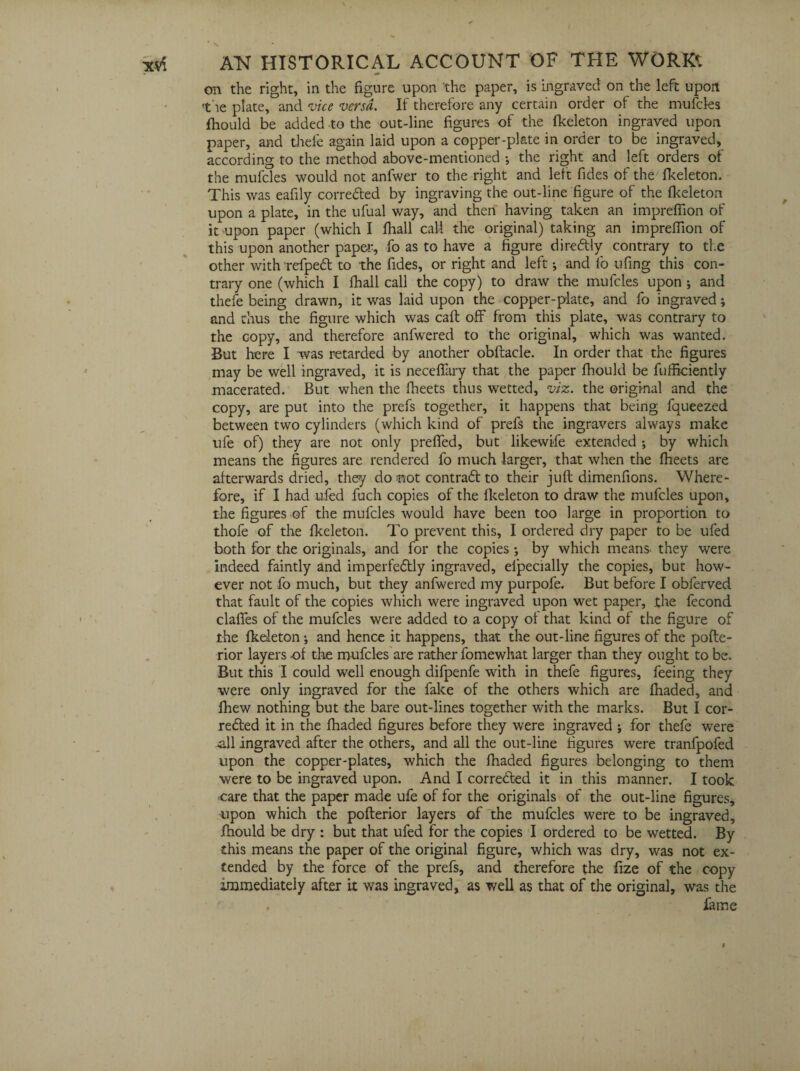 on the right, in the figure upon 'the paper, is ingraved on the left upon the plate, and vice versa. If therefore any certain order of the mufcles fhould be added to the out-line figures of the fkeleton ingraved upon paper, and thefe again laid upon a copper-plate in order to be ingraved, according to the method above-mentioned •, the right and left orders of the mufcles would not anfwer to the right and left Tides of the fkeleton. This was eafily corrected by ingraving the out-line figure of the fkeleton upon a plate, in the ufual way, and then having taken an imprefiion of it upon paper (which I fhall call the original) taking an imprefiion of this upon another paper, fo as to have a figure dire&ly contrary to the other withrefpeCt to the fides, or right and left; and lb ufing this con¬ trary one (which I fhall call the copy) to draw the mufcles upon j and thefe being drawn, it was laid upon the copper-plate, and fo ingraved; and thus the figure which was caft off from this plate, was contrary to the copy, and therefore anfwered to the original, which was wanted. But here I was retarded by another obftacle. In order that the figures may be well ingraved, it is necefiary that the paper fhould be fufficiently macerated. But when the fheets thus wetted, viz. the original and the copy, are put into the prefs together, it happens that being fqueezed between two cylinders (which kind of prefs the ingravers always make ule of) they are not only prefled, but likewise extended ; by which means the figures are rendered fo much larger, that when the fheets are afterwards dried, they do not contraft to their juft dimenfions. Where¬ fore, if I had ufed fuch copies of the fkeleton to draw the mufcles upon, the figures of the mufcles would have been too large in proportion to thofe of the fkeleton. To prevent this, I ordered dry paper to be ufed both for the originals, and for the copies *, by which means, they were indeed faintly and imperfeCtly ingraved, efpecially the copies, but how¬ ever not fo much, but they anfwered my purpofe. But before I obierved that fault of the copies which were ingraved upon wet paper, the fecond clafifes of the mufcles were added to a copy of that kind of the figure of the fkeleton ; and hence it happens, that the out-line figures of the pofte- rior layers of the mufcles are rather fomewhat larger than they ought to be. But this I could well enough difpenfe with in thefe figures, feeing they were only ingraved for the fake of the others which are fhaded, and lhew nothing but the bare out-lines together with the marks. But I cor¬ rected it in the fhaded figures before they were ingraved ; for thefe were .all ingraved after the others, and all the out-line figures were tranfpofed upon the copper-plates, which the fhaded figures belonging to them were to be ingraved upon. And I corrected it in this manner. I took care that the paper made ufe of for the originals of the out-line figures, upon which the pofterior layers of the mufcles were to be ingraved, fhould be dry : but that ufed for the copies I ordered to be wetted. By this means the paper of the original figure, which was dry, was not ex¬ tended by the force of the prefs, and therefore the ftze of the copy immediately after i.t was ingraved, as well as that of the original, was the . fame