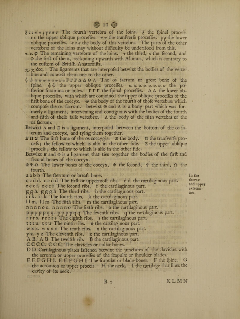 £oo?r7r£(9<r<r<r The Fourth vertebra of the loins. g the fpinal procefs. o o the upper oblique procefles. -n- v the tranfverfe procefles. ^ g the lower oblique procefles. <r <r <r the body of this vertebra. The parts of the other vertebrae of the loins may without difficulty be underftood from this. t. u. (p The remaining vertebrae of the loins, r the third, v the fecond, and <p the firft of them, reckoning upwards with Albinus, which is contrary to the cuftom of Britifh Anatomifts. X- x &c* T'he ligaments that are interpofed betwixt the bodies of the verte¬ brae and conned; them one to the other. M «cdww«ww&>rrrAA0A The os facrum or great bone of the fpine. ^ ^ the upper oblique procefles. «. w. «. w w. w. u. a the po- fberior foramina or holes, rrr the fpinal procefles. A A the lower ob¬ lique procefles, with which are conjoined the upper oblique procefles of the firft bone of the coccyx. © the body of the fourth of thofe vertebrae which compole the os facrum. betwixt 0 and A is a bony part which was for¬ merly a ligament, intervening and contiguous with the bodies of the fourth and fifth of thefe falfe vertebrae. A the body of the fifth vertebra of the os facrum. Betwixt A and E is a ligament, interpofed between the bottom of the os fa¬ crum and coccyx, and tying them together. Hill The firft bone of the os coccygis. E the body, n the tranfverfe pro¬ cefs •, the fellow to which is alfo in the other fide. 2 the upper oblique procefs; the fellow to which is alfo in the other fide. Betwixt 3 and <I> is a ligament that ties together the bodies of the firft and fecond bones of the coccyx. C> ¥ Si The lower bones of the coccyx, «I> the fecond, ¥ the third, SI the fourth. a a b b The fternum or breaft-bone. ccdd. ccdd The firft or uppermoft ribs, d d the cartilaginous part, eeef. eeef The fecond ribs, f the cartilaginous part, g g h. g g g h The third ribs, h the cartilaginous part, i i k. i i k The fourth ribs, k the cartilaginous part. 11m. 11m The fifth ribs, m the cartilaginous part, nnnnoo. nnnno The fixth ribs, o the cartilaginous part, pppppqq. ppppqq The feventh ribs, q the cartilaginous part, rrrs. rrrrs The eighth ribs, s the cartilaginous part. 111 u. ttu The ninth ribs, u the cartilaginous part, w x x. w x x x The tenth ribs, x the cartilaginous part, y z. y z The eleventh ribs, z the cartilaginous part. A B. A B The twelfth rib. B the cartilaginous part. C C C C. C C C The clavicles or collar bones. D D Cartilaginous plates faftened betwixt the jundhires of the clavicles with the acromia or upper procefles of the fcapulae or fhoulder blades. EEFGHI. EEFGHI The fcapulae or blade-bones. F the fpine. G the acromion or upper procefs. FI the neck. I the cartilage that lines the cavity of its neck. In the thorax and upper extremi¬ ties. B 2 KLMN