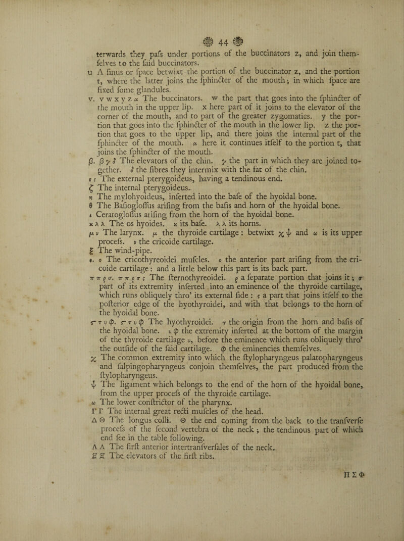 terwards they pafs under portions of the buccinators z, and join them- felves to the faid buccinators. u A fin.us or ipace betwixt the portion of the buccinator z, and the portion t, where the latter joins the fphindter of the mouth; in which Ipace are fixed fome glandules. v. v w x y z « The buccinators, w the part that goes into the fphindter of the mouth in the upper lip. x here part of it joins to the elevator of the corner of the mouth, and to part of the greater zygomatics. y the por¬ tion that goes into the fphindter of the mouth in the lower lip. z the por¬ tion that goes to the upper lip, and there joins the internal part of the fphinfter of the mouth, a here it continues itfelf to the portion t, that joins the fphindler of the mouth. (3. (3 y $ The elevators of the chin, y the part in which they are joined to¬ gether. $ the fibres they intermix with the fat of the chin. £ ? The external pterygoideus, having a tendinous end. £ The internal pterygoideus~ v\ The mylohyoideus, inferted into the bafe of the hyoidal bone. 6 The Bafiogloffus arifing from the bafis and horn of the hyoidal bone. i Ceratoglofliis arifing from the horn of the hyoidal bone. xU The os hyoides. x its bafe. a a its horns. fa v The larynx. ^ the thyroide cartilage : betwixt % ^ and u is its upper procels. u the cricoide cartilage. £ The wind-pipe. e. o The cricothyreoidei mufcles. o the anterior part arifing from the cri- coide cartilage: and a little below this part is its back part. n tt % <r. 7nr g <r s The fternothyreoidei. ^ a feparate portion that joins it •, or part of its extremity inferted . into an eminence of the thyroide cartilage, which runs obliquely thro’ its external fide : ? a part that joins itfelf to the pofterior edge of the hyothyroidei, and with that belongs to the horn of the hyoidal bone. r r v cp. r t v p The hyothyroidei. r the origin from the horn and bafis of the hyoidal bone, u (p the extremity inferted at the bottom of the margin of the thyroide cartilage v, before the eminence which runs obliquely thro* the outfide of the faid cartilage, (p the eminencies themfelves. X The common extremity into which the ftylopharyngeus palatopharyngeus and falpingopharyngeus conjoin themfelves, the part produced from the ftylopharyngeus. 4/ The ligament which belongs to the end of the horn of the hyoidal bone, from the upper procels of the thyroide cartilage. w The lower conftridtor of the pharynx. r r The internal great redti mulcles of the head. A 0 The longus colli. 0 the end coming from the back to the tranlverfe procefs of the fecond vertebra of the neck ; the tendinous part of which end fee in the table following. A A The firfl anterior intertranlverfales of the neck. E E The elevators of the firfl ribs. 112$