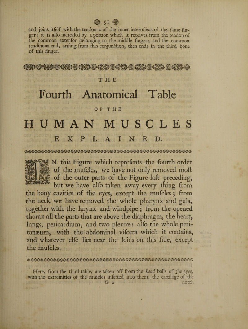 and joins itfelf with the tendon z of the inner interoffeus of the fame fin¬ ger ; it is alfo increafed by a portion which it receives from the tendon of the common extenfor belonging to the middle finger; and the common tendinous end, arifing from this conjun&ion, then ends in the third bone of this finger. THE • > Fourth Anatomical Table OF THE HUMAN MUSCLES EXPLAINED. N this Figure which reprefents the fourth order of the mufcles, we have not only removed moft of the outer parts of the Figure laft preceding, but we have alfo taken away every thing from the bony cavities of the eyes, except the mufcles; from the neck we have removed the whole pharynx and gula., together with the larynx and windpipe ; from the opened thorax all the parts that are above the diaphragm, the heart, lungs, pericardium, and two pleurae: alfo the whole peri¬ tonaeum, with the abdominal vifcera which it contains, and whatever elfe lies near the loins on this fide, except the mufcles. Here, from the third table, are taken off from the head balls of the eyes, with the extremities of the mufcles inferted into them, the cartilage of the G 2 notch
