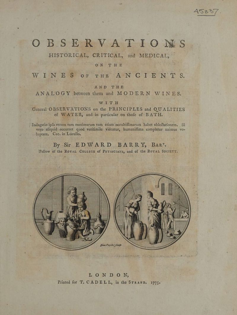 OBSERVATIOWMS HISTORICAL, CRITICAL, and MEDICAL, ON THE WINE $s or tHe AN CIE Ba 2: S. % AND THE ANALOGY between them and MODERN WINES. ‘Wiel. T General OBSERVATIONS on the PRINCIPLES and QUALITIES of WATER, and in particular on thofe of BATH. ‘“Indagatio ipfa rerum tum maximarum tum etiam occultiffimarum habet obleétationem. Si vero aliquid occurret quod verifimile pies humaniffima completur animus vos Ayptate. Cre. in Lucullo. LONDON, Printed for T, CADELL, in the Stranp. 1775.