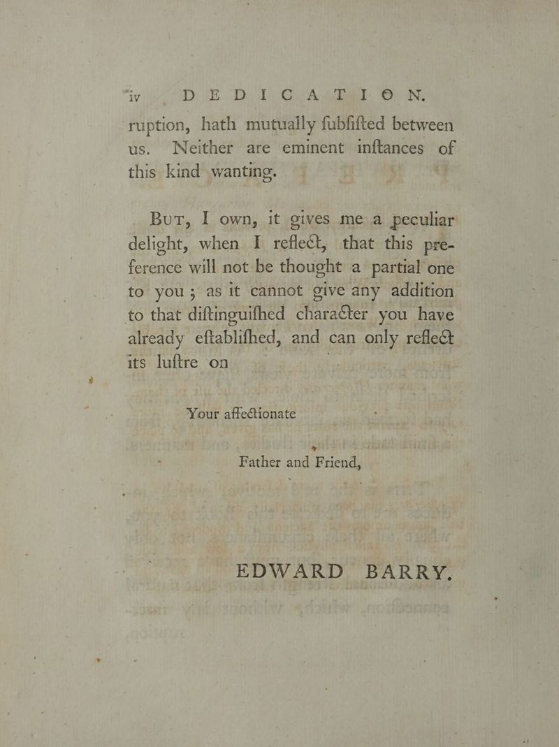 ‘IV D: JED 2) GA jit. De NG ruption, hath mutually fubfifted between us. Neither are eminent inftances of this kind wanting. | But, I own, it gives mea peculiar delight, when I reflect, that this pre- ference will not be thought a partial one to you; as it cannot give any addition to that diftinguifhed icone you have already eftablifhed, and can tte reflect its luftre on Your affectionate * Father and Friend, EDWARD BARRY.