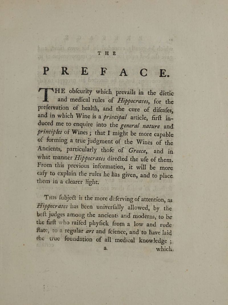 ORE sale era aie AY tobe “PSHE obfcurity which prevails in the dietic and medical rules of Hippocrates, for the prefervation of health, and the cure of difeafes,, and in which Wine is a principal article, firft in- duced me to enquire into the general nature and. principles of Wines ; that I might be more capable of forming a true judgment of the Wines of the Ancients, particularly thofe of Greece, and in. what manner Hippocrates directed the ufe of them. From this previous information, it will be more caly to explain the rules he hias given, and to place them in a clearer light: Tuts fubje@ is the more déferving of attention, as ftippocrates has been univerially allowed, by the beft judges among the ancients and moderns, to be the firft who raifed phyfick from a low and rude. Hate, to a regular arz and {cience, and ‘to Have laid the true foundation of all medical knowledge ; | a. which.