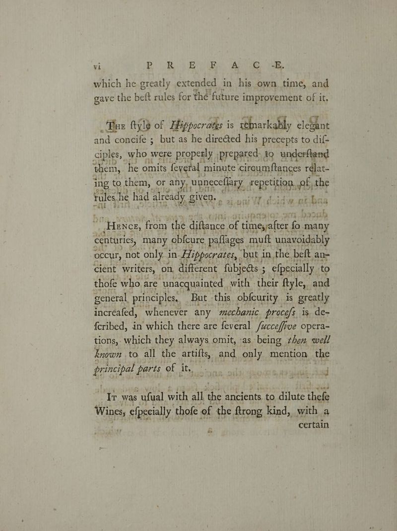 which he greatly extended in his own time, and gave the beft rules for the future improvement of it, Tus ftyle of Hippocrates is ‘ehnarkably elegant and concife ; but as he directed his precepts to dif- ciples,, who were properly, prepared: to underftend them, he omits feyeral minute circumftances rdlat- ing to them, or any, paneceliary repetition. pf, the rules. he had already, given: , oa ae ea 7 i eer, ~<a} r i> fy he ats DIG - “Hence, from the diftance ior timeyafter. fo many centuries, many obfcure paflages muft unavoidably occur, not only i in. Hippocrates, ‘but j in, the beft an- cient writers, on different fubjects ; . efpecially to thofe whoa are “unacquainted, with their ftyle,, and general principles, But » this obfcurity is greatly increafed, whenever any mechanic proce/s is. de- {cribed, in which there are feveral fucceffi ive opera~ tions, which they always omit, -as being them well known | to all the artifts, and. only mention the erat parts of LS RAO NRE PIR ESI SIF te “Ir was yc with all the ancients to dilute thefe Wines, efpecially thofe of the. ftrong kind, with a certain