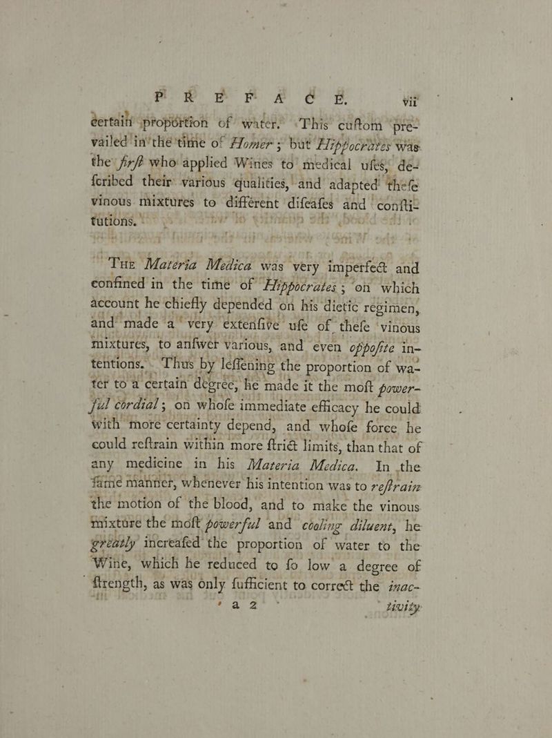 eertain (proportion of water, This cuftom ° pre- vailed in’ thé 'time o! ° Homer ; ‘but Hippocraves ¥ Was: the jirft who applied Wines to’ medical ules,” de- fcribed their various qualities, and adapted’ hele vinous mixtures to different difeafes and | confti- ae . - bis —“ «+ ee di % bw hy yiatiehiin Si bbe i‘ - y rhe ahh Tuk Materia Medica was ‘very imperfedt and confined in the time of Flippocrates ; ; on which account he’ slg depended on his dietic regimen, and’ ‘made a‘ very extenfive. ufe of thefe ‘Vinous mixtures, to anfwér various, and even oppofi te in- tentions. ‘Thus bi ‘Teflening the proportion of wa- ter to a certain “degrée, he made it the moft power- jul cordial ; on whofe immediate eflicacy he could with more certainty depend, and whofe force he could reftrain within more ftrié limits, than that of any medicine in his Materia Medica. In the fame manner, whenever his intention was to refrain the notidn of the blood, and to make the vinous mixture the moft power ful and céaling diluent, he greatly increafed the proportion of water to the ‘Wine, which he reduced to fo low a degree of . rength, as was only fufficient to. correct the ivac- Se YE beh iutty: