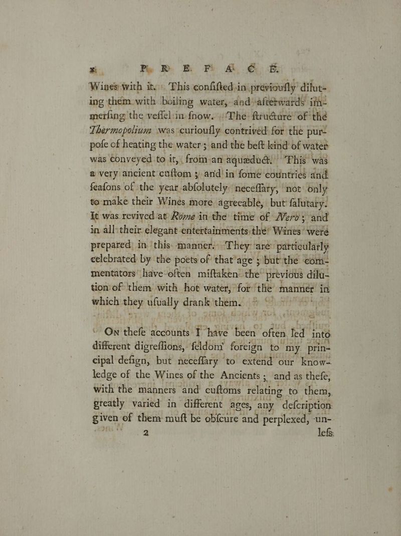 si. my PE Mr A € EF Wines with it. This confifted.in previowfly’ difut- ing them with boiling water, and: afterwards ifh- merfing’ the vefiel:in. fnow. ‘The. ftrudure ‘of the Ther mopolium was curioufly contrived: for the pur- pofe of heating the water; and the beft keind of water was conveyed to it, . fected aquadud: “Phis was a@ very ancient cuftom ; and in fome countries and feafons of the year abfolutely: neceflary, not only to make their Wines more agreeable, but falutary. It was revived at Rome in the time of Wero; and in all: their elegant entertainments: thé’ Wines were prepared in this. manner. They ‘are’ particularly celebrated by the poets of that’age ; but the com- mentators’ have-often miftaken: the previous dilu- tion'of them with hot water, for ‘tlie iis in which Pate lly a dtronik them. Pr Bish - On + theft accounts Pn ees often led into different digreffions, - feldont foreign to my. prin- cipal defign, but neceflary ” to extend our know- ledge of the Wines of the Ancients ; and as thefe, with the manners and cuftoms relating to them,, greatly varied in different ages, any ‘defcription oa of them muft be obfcure and perplexed, un- 2 lefs: