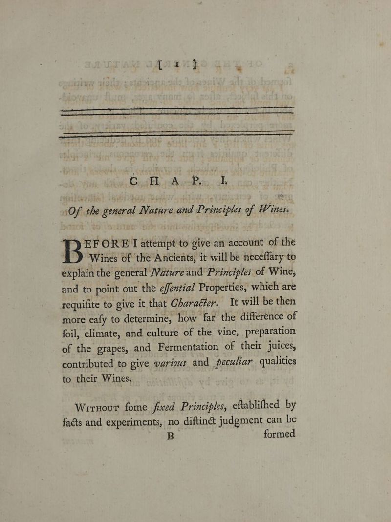 Cia Pucdon oh Of the general Nature and Principles of Wi ines. Ty EF ORE L attempt to give an account of the Wines of the Ancients, it will be neceflary to explain the general Vatwre and Principles of Wine, and to point out the effential Properties, which are requifite to give it that Charaéter. t will be then more eafy to determine, how far the difference of foil, climate, and culture of the vine, preparation of the grapes, and Fermentation of their juices, contributed to give various and peculiar qualities to their Wines: | Wirnout fome fixed Principles, eftablifhed by facts and experiments, no diftinct judgment can be B formed
