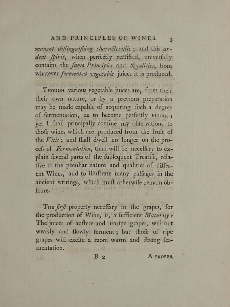 manent. diftinguifbing characteriftic ; and this ar- dent /pirit, when perfectly rectified, univerfally contains the /ame Principles and Qualities, from whatever fermented vegetable juices it is produced, TuHouGH various vegetable juices are, from their their own nature, or by a_ previous preparation may be made capable of acquiring fuch a degree of fermentation, as to become perfectly vinous ; yet I fhall principally confine my obfervations to thofe wines which are produced from the fruit of the Vitis ; and fhall dwell no longer on the pro- cefs of Fermentation, than will be neceflary to ex- plain feveral parts of the fubfequent Treatife, rela- tive to the peculiar nature and qualities of differ- ent Wines, and to illuftrate many paflages in the ancient writings, which muft otherwife remain ob- {cure. y Tue firff property neceflary in the grapes, for the production of Wine, is, a fufficient Maturity : The juices of auftere and ‘unripe grapes, will but weakly and flowly ferment; but thofe of ripe grapes will excite a more warm and ftrong fer- mentation, B 2 A PROPER