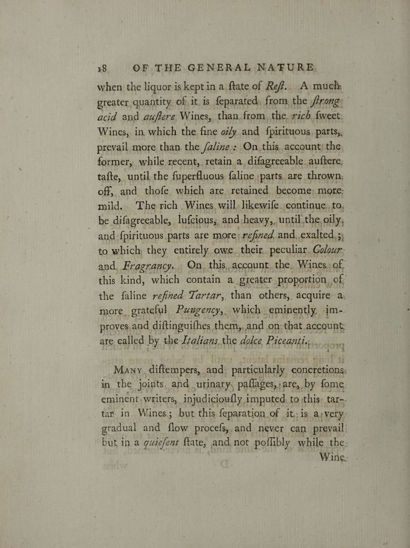 when the liquor is kepti ina ftate of Ref. A much greater quantity of it. is feparated, from, the trong: acid and guffere Wines, than. from, the, rich {weet Wines, in which the fine aily and {pirituous. parts, prevail more than. the /a/ine : On_this account; the former, while recent, retain a, difagreeable auftere; tafte, until the fuperfluous faline ;parts are thrown, off, and thofe which are retained become; more; mild. The rich Wines will, likewife. continue. to, be difagreeable, lufcious;, and heavy,, until the, oily, and {pirituous parts are more; refined, and, exalted, 5; to which; they entirely owe. their, peculiar. Golour- and. Fragrancy... On. this, account. the. Wines. of, this kind, which contain a greater, proportion , of the faline refined Tartar, than others, ne a more grateful Puagency, which. eminently. i proves, and diftinguifhes them,, and. on: that. account: are. called. by the Izalians.the dolce Piceanti., ‘ ricveet i 4 Many. diftempers, sal paasienlstte concretions: in the joints, and urinary, paflages,,are, by fome. eminent. writers, injudicioufly, imputed to this tar-- tar in Wines; but this. feparation of it, is avery: gradual and hae procefs, and never can prevail’ but in a gusefent ftate, and. not poflibly while the: Wine.