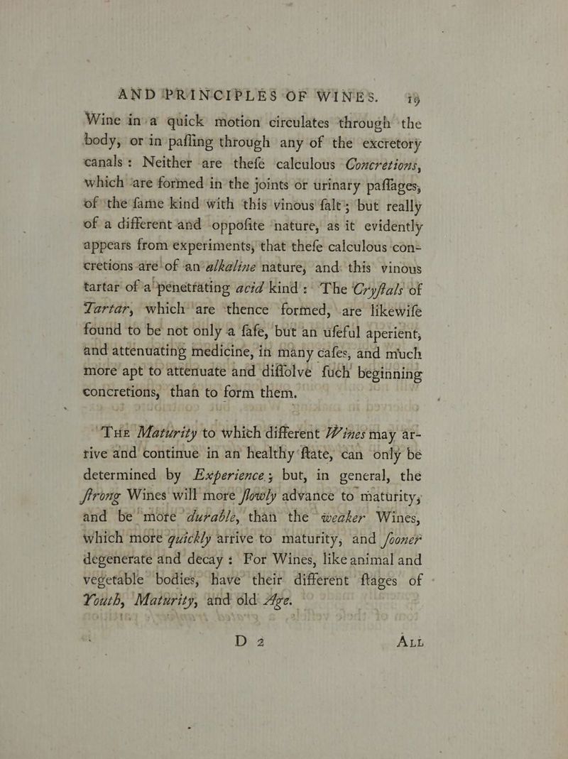 Wine inva quick motion circulates through ‘the body, or in pafling through any of the excretory canals: Neither are thefé calculous Concrétions, which ‘are formed in the joints or urinary paflages, of ‘the fame kind with this vinous fale’; but really of a different and oppofite ‘nature, as it evidently appears from experiments, that thefe calculous ‘con= cretions aré'of an‘alkaline nature, and: this vinous tartar ofa penetrating acid kind: The Cryftals of ZYartar, which are ‘thence formed, are likewife found to be not only a fafe, but an ufeful aperient, and attenuating medicine, in many cafes, and much more apt to atterluate and diffolve fuch beginning concretions, than to form them. THE Maturity to which different Wi ines May ar- tive and continue in an healthy ftate, can only be determined by Experience but, in general, the Jtrong Wines will more lowly advance to maturity, and be mote durable, than the weaker Wines, which more quickly arrive to maturity, and Jooner degenerate and decay : For Wines, like animal and vegetable bodies, have their different ftages of Youth, Maturity, and old Age. © D 2 ALL