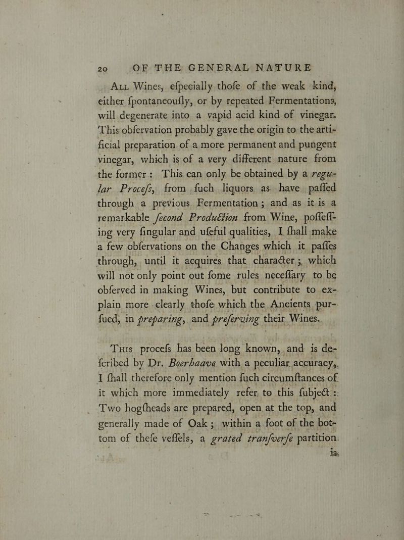 Aut Wines, efpecially thofe of the weak kind, either fpontaneoufly, or by repeated Fermentations, will degenerate into a vapid acid kind of vinegar. This obfervation probably gave the origin to the arti- ficial preparation of a more permanent and pungent vinegar, which is of a very different nature from the former: This can only be obtained by a regu- lar Procefs, from fuch liquors, as. have pafled through a previous. Fermentation ; and as it is a remarkable /econd Produétion from Wine, poflefi- ing very fingular and ufeful qualities, I fhall make a few obfervations on the Changes which it pafles through, until it acquires that character 3, which will not only point out fome rules neceflary to be obferved in making Wines, but contribute to ex-. plain more clearly thofe which the Ancients pur- fued, in preparing, and preferving theit Wines. Tuts procefs has been long known, and is de- {cribed by Dr. Boerhaave with a peculiar accuracy,, I fhall therefore only mention fuch circumftances of it which more immediately refer, to this fubject.:: ‘Two hogfheads are prepared, open at the top, and generally made of Oak; within a foot of the bot. tom of thefe veffels, a grated tranfverfe partition: iss
