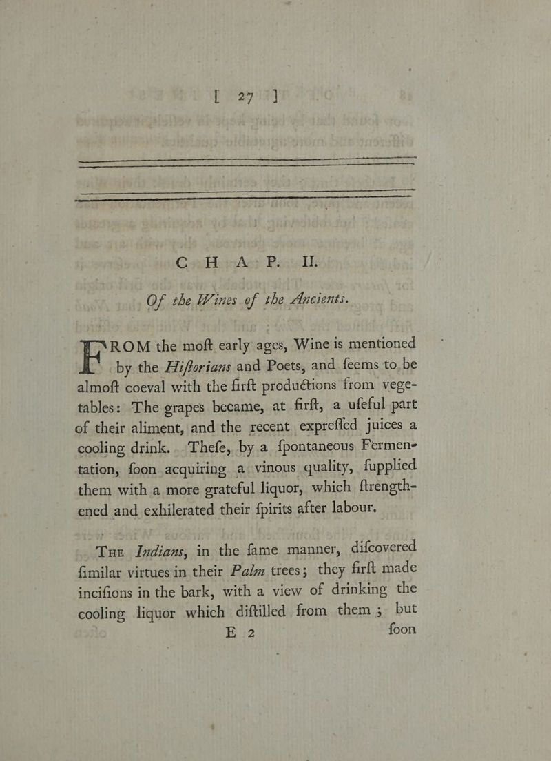 GsinwAc? Pesigl Of the Wines of the Ancients. ROM the moft early ages, Wine is mentioned ” by the Aifforians and Poets, and feems to. be almoft coeval with the firft productions from vege- tables: The grapes became, at firft, a ufeful part of their aliment, and the recent exprefled juices a cooling drink. .Thefe, by a fpontaneous Fermen- tation, foon acquiring a vinous quality, fupplied them with a more grateful liquor, which {trength- ened and exhilerated their fpirits after labour. Tue Indians, in the fame manner, difcovered fimilar virtues in their Palm trees; they firft made incifions in the bark, with a view of drinking the cooling liquor which diftilled from them 3 but | E 2 foon
