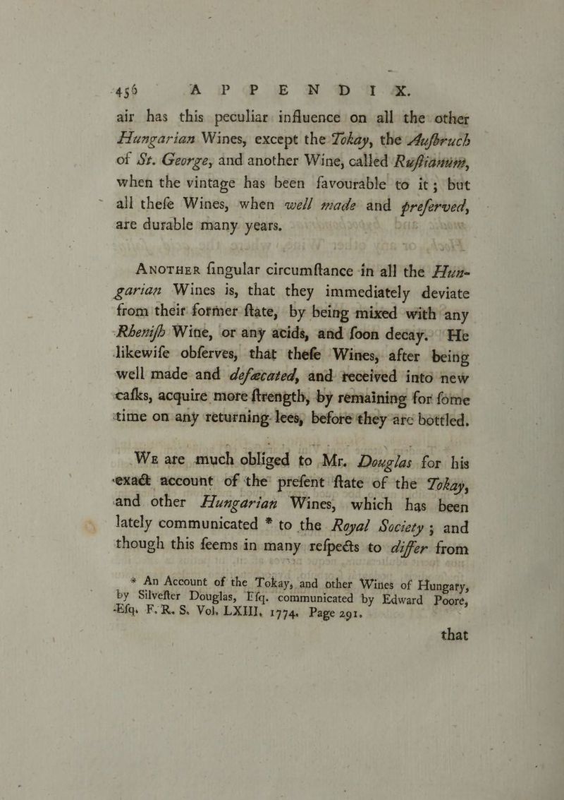 Pe) ? -S a” ae O a « air has this peculiar influence on all the other Hungarian Wines, except the Tokay, the Aufbruch of St. George, and another Wine, called Rufianum, when the vintage has been favourable to it; but all thefe Wines, when well made and preferved, are durable many years. BRO Anoruer fingular circumftance -in all the Hyuz- garian Wines is, that they immediately deviate from theit former ftate, by being mixed with any Rhenifh Wine, or any acids, and foon decay. He Jikewife obferves, that thefe Wines, after being well made and defecated, and received into new cafks, acquire more ftrength, by remaining for fome time on any returning: lees, before they arc bottled. We are much obliged to Mr. Douglas for his exact account of the’ prefent ftate of the Tokay, and. other Hungarian Wines, which has been lately communicated * to the Royal Society; and though this feems in many refpedts to differ from * An Account of the Tokay, and other Wines of Hungary, by Silvefter Douglas, EF fq. communicated by Edward Poore, -Efq. FR. S. Vol LXI, 1774, Page 291. that