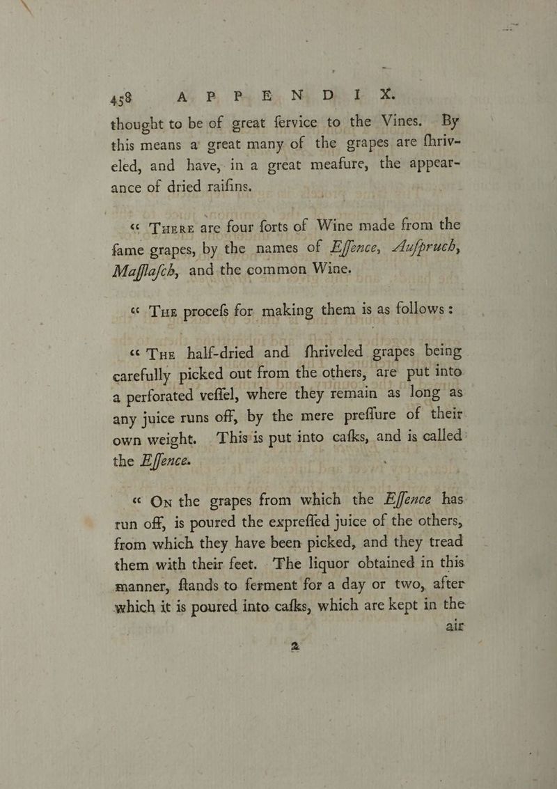 thought to be of great fervice to the Vines. By this means a’ great many of the grapes are fhriv- eled, and have,in a great meafure, the appear- ance of dried raifins. “¢ THERE are four forts of Wine made from the fame grapes, by the names of Effence, Au/pruch, Mafflafch, and the common Wine. | « Tue procefs for making them is as follows: “© Tue half-dried and fhriveled grapes being carefully picked out from the others, are put into a perforated vefiel, where they remain as long as any juice runs off, by the mere preffure of their. own weight. This is put into cafks, and is called: the E/fence. « On the grapes from which the Effence has run off, is poured the expreffed juice of the others, from which they have been picked, and they tread them with their feet. The liquor obtained in this manner, ftands to ferment for a day or two, after which it is poured into. cafks, which are kept in the air &