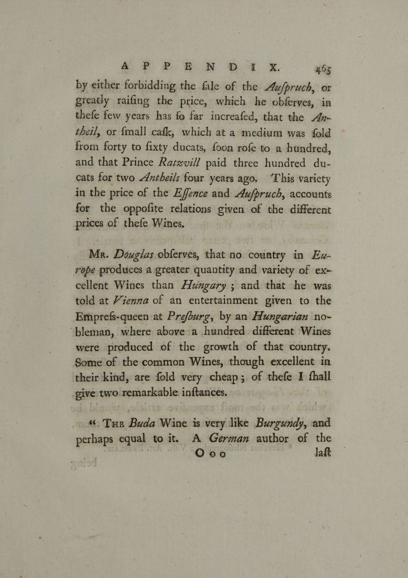 by either forbidding the fale of the Au/pruch, or greatly raifing the price, which he obferves, in thefe few years has fo far increafed, that the 4z- theil, or {mall cafk, which at a medium was fold from forty to fixty ducats, foon rofe to a hundred, and that Prince Ratzvill paid three hundred du- cats for two ntheils four years ago. ‘This variety in the price of the Effence and Aufpruch, accounts for the oppofite relations given of the different prices of thefe Wines. Mr. Douglas obferves, that no country in Ev- vope produces a greater quantity and variety of ex~ cellent Wines than Hungary ; and that he was told at Yzenna of an entertainment given to the Emprefs-queen at Prefburg, by an Hungarian no- ‘bleman, where above a hundred different Wines were produced of the growth of that country. Some of the common Wines, though excellent in their kind, are fold very cheap; of thefe I hall give two remarkable inftances. “. THe Buda Wine is very like Burgundy, and perhaps equal to it. A German author of the Rs Ooo laft